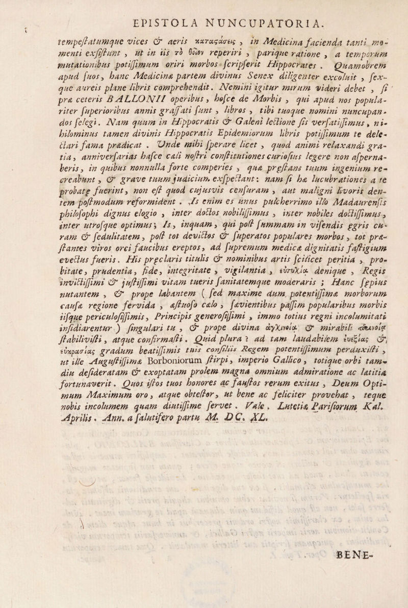 EPISTOLA NUNCUPATORI A. tempejlatumque vices & aeris noiTct<;u<ru$ , in Medicina facienda tanti mo¬ menti exfiflunt , ut in iis to QUov reperiri , pariquc ratione , a temporum mutationibus potijfimum oriri morbos fcripferit Hippocrates . Quamobrem apud fuos, hanc Medicina partem divinus Senex diligenter excoluit , fex- que aureis plane libris comprehendit. Nemini igitur mirum videri debet > fi ‘ pra ceteris B ALLON JI operibus , hofce de Morbis , qui apud nos popula¬ riter fuperioribus annis grajfat i funt , libros , tibi tuoque nomini nuncupan• dos [elegi. Nam quum in Hippocratis & Galeni letlione fis verfatiffimus , ni¬ hilominus tamen divinis Hippocratis Epidemiorum libris potijfimum te dele- itari fama pradicat . 'Unde mihi fperare licet , quod animi relaxanda gra¬ tia , anniverfarias hafce cati nofiri conflit insone s curiofms legere non afper na¬ beris , in quibus nonnulla forte comperies , qua prpflans tuum ingenium re¬ creabunt , & grave tuum judicium exfpectant: nam fi ha lucubrationes a te probatp fuerint, non efl quod cujusvis cenfuram , aut maligni livoris den¬ tem poflmodum reformident . Js enim es unus pulcherrimo illo Madaurenfis philofophi dignus elogio , inter dolios nobilijfimus , inter nobiles dolUffimus , inter utrofque optimus; Js, inquam, qui pofl fummam tn vifendis pgris cu¬ ram & fedulitatem, pod tot deviltos & fuperatos populares morbos, tot pra-> flantes viros orci faucibus ereptos, ad fupremum medica dignitatis fafligmm eveltus fueris. His prgelaris titulis & nominibus artis fcilicet peritia , pro- bitate, prudentia, fide, integritate , vigilantia , tvruXict- denique , Regis inviliijfimi & juflijfimi vitam tueris fanitatemque moderaris ; Hanc fppius nutantem , & prope labantem ( fed maxime dum potentijfima morborum caufa regione fervida , afluofo calo , favientibus pajfim popularibus morbis iifque periculofijfimis, Principis genero fi fi mi % immo totius regni incolumitati infidiarentur ) fingulari tu , & prope divina uyXiwlcf- u?* mirabili ^huiolct /labilivi/li, atque confirmafli. Quid plura } ad tam laudabilem tmfiag cr, iuxpctcrtas gradum beatiffimis tuis confillis Regem potentiffimum per auxilii , ut ille Auguftiffima Borboniorum flirpi, imperio Gallico, totique orbi tam-* diu defideratam & exoptatam prolem magna omnium admiratione ac Ut it ia fortunaverit. Quos iflos tuos honores ac fauflos rerum exitus , Deum Opti¬ mum Maximum oro, atque obteflor, ut bene ac feliciter provehat, teque nobis incolumem quam diutijfime fervet. Vale . Lutetis, Parifiorwn KaL Aprilis • Ann. a falutifero partu M* D C\ fCL* B E N E-