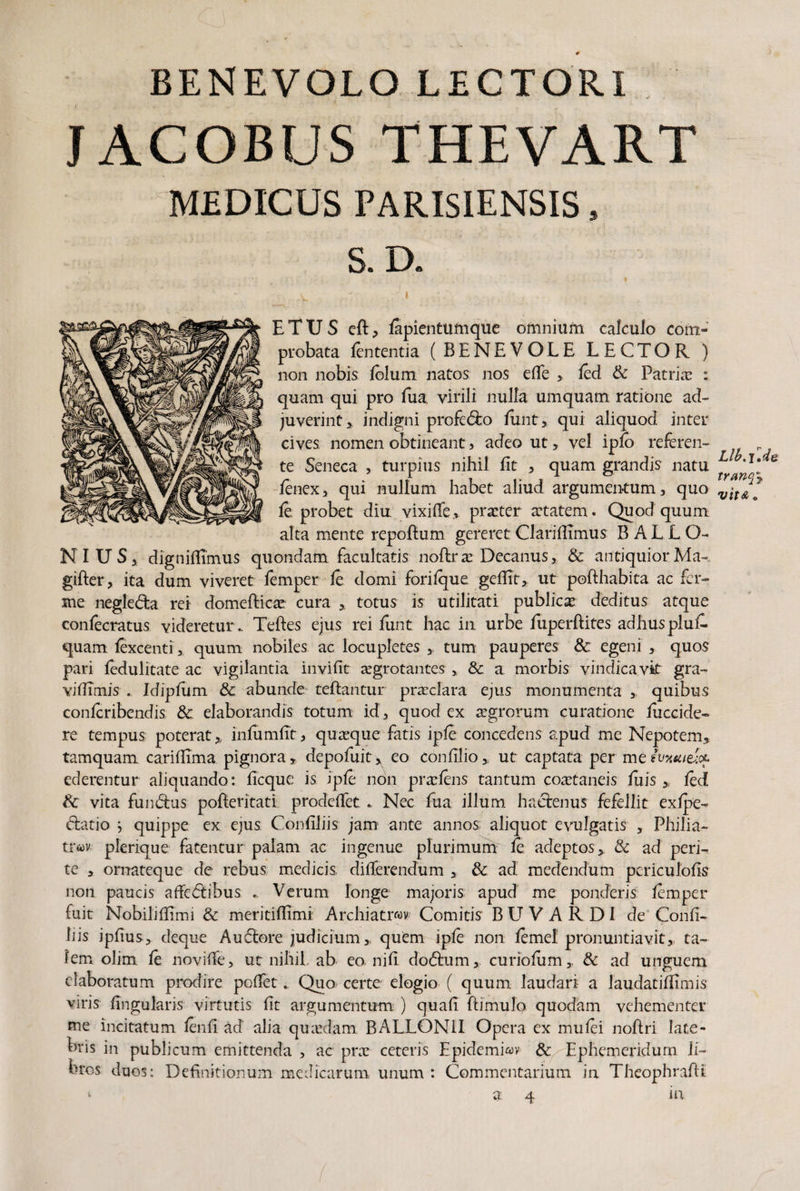 JACOBUS THEVART MEDICUS PARISIENSIS, S. D. E T U S eft, fapientumque omnium calculo com¬ probata lententia (BENEVOLE LECTOR ) non nobis loJurri natos nos elfe ,. led & Patriae : quam qui pro fua virili nulla umquam ratione ad¬ juverint,, indigni profedo funt, qui aliquod inter cives nomen obtineant s adeo ut, vel iplo referen¬ te Seneca , turpius nihil fit , quam grandis natu fenex, qui nullum habet aliud argumentum, quo leprobet diu vixilfe, praeter aetatem. Quod quum alta mente repoftum gereret Clariflimus BALLO- N I U S, digniflimus quondam facultatis noflrae Decanus, & antiquior Ma- gifter, ita dum viveret femper le domi forilque geflit, ut pofthabita ac fa¬ me negleda rei domefticse cura , totus is utilitati publicae deditus atque confecratus videretur., Teftes ejus rei funt hac in urbe fuperftites adhusplui- quam lexcenti, quum nobiles ac locupletes , tum pauperes & egeni , quos pari fedulitate ac vigilantia invifit aegrotantes , & a morbis vindicavit gra- vidimis . Jdiplum & abunde teftantur praeclara ejus monumenta , quibus confcribendis & elaborandis totum id, quod ex aegrorum curatione fuccide- re tempus poterat, inlumlTt, quasque fatis iple concedens apud me Nepotem, tamquam cariflima pignora, depofuit^ eo confilio , ut captata per meivxsoefcL ederentur aliquando: ficque is iple non praeiens tantum co^taneis fuis , led & vita fundus pofleritati prodeffetNec fua illum hactenus fefellit exlpe- datio } quippe ex ejus Confiliis jam ante annos; aliquot evulgatis , Philia- tt*6)v plerique fatentur palam ac ingenue plurimum le adeptos, & ad peri¬ te , ornateque de rebus medicis differendum , & ad medendum periculolis non paucis afFedibus Verum longe majoris apud me ponderis lemper fuit Nobiliflimi & meritilfimi Archiatrwv Comitis BUVARDI de Conli¬ liis jpfius, deque Audore judicium, qutm iple non lemel pronuntiavit, ta¬ lem olim le noviffe, ut nihil, ab eo nili dodum, curiolum, & ad unguem elaboratum prodire pollet., Quo certe elogio ( quum laudari a laudatilfimis viris lingularis virtutis lit argumentum ) quali ftimulo quodam vehementer me incitatum lenii ad alia quadam BALLON1I Opera ex mulei noftri late¬ bris in publicum emittenda , ac prx ceteris Epidemiwv Ephemeridum li¬ bros duos: Definitionum medicarum unum : Commentarium in Theophrafli