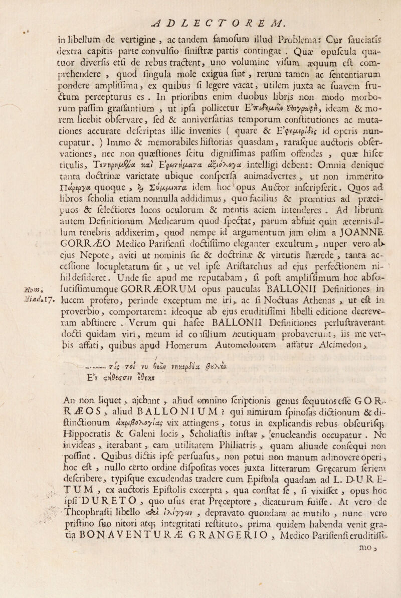 in libellum de vertigine, ac tandem famofum illud Problema: Cur fauciatis dextra capitis parte convulfio finifira? partis contingat . Qua? opufcula qua- tuor diverfis etfi de rebus traclent, uno volumine vifum a?quum eft com- prehendere , quod lingula mole exigua fuit, rerum tamen ac lentendarum pondere ampliffima, ex quibus fi legere vacat, utilem juxta ac fuavem fru¬ dum percepturus es . In prioribus enim duobus libris non modo morbo¬ rum palTim graflantium , ut ipfa pollicetur EVkf^cfSv 'tfnypideam & mo¬ rem licebit oblervare, led & anniverfarias temporum conftitutiones ac muta¬ tiones accurate delcriptas illic invenies ( quare & E’$vi^gpIfo; id operis nun¬ cupatur, ) Immo & memorabiles hiftorias quasdam, rarafque au doris obfer- vationes, nec non quadliones fcitu digniffimas paffim offendes , qua? hifce titulis, TVrpwfrffca neu Eufyox&ya intelligi debent: Omnia denique tanta dodrina? varietate ubique confperla animadvertes , ut non immerito TJu^yct quoque , k, idem hoc opus Audor infcripferit. Quos ad libros Icholia etiam nonnulla addidimus, quo facilius & pronatius ad praeci¬ puos & felediores locos oculorum & mentis aciem intenderes .. Ad librum x autem Definitionum Medicarum quod fpedat, parum abfuit quin aternisil- lum tenebris addixerim, quod nempe id argumentum jam olim a JOANNE CORRASO Medico Parifienfi. dodiffimo eleganter excultum, nuper vero ab- ejus Nepote, aviti ut nominis fic &: dodrina: 6c virtutis haerede , tanta ac- cefiione locupletatum fit , ut vel iple Ariflarclius ad ejus perfedionem ni¬ hil defideret. Unde fic apud me reputabam, fi poft ampliffimum hoc abfa- iw» lutiffimumque GQRRALORUM opus pauculas BALLONII Definitiones in 17* lucem profero, perinde exceptum me iri> ac fi Noduas Athenas *. ut eft in proverbio, comportarem: ideoque ab ejus eruditiilimi libelli editione decreve¬ ram abftinere .. Verum qui hafce BALLONII Definitiones perluftra verant dodi quidam viri, meum id coifilium ueutiquam probaverunt, iis me ver¬ bis affati, quibus apud Homerum Automedontem affatur Alcimedon, / --n$ tql vu. Qtcov vn^fpchA Ev siQtcmv tQnxf An non liquet, ajebant , aliud omnino feriptionis genus lequutosefle GOR- R Ai O S , aliud BALLONIUM ? qui nimirum fpinofas didionum & di- ftindionum dxpifio\oy!a$ vix attingens, totus in explicandis rebus obfcuriftjj Hippocratis & Galeni locis , Scholiaftis inftar , [enucleandis occupatur . Ne invideas iterabanteam utilitatem Philiatris quam aliunde eonfequi non pofiint . Quibus didis ipfe perfuafusy non potui non manum admovere operi, hoc eft , nullo certo ordine diipofitas voces juxta litterarum Gr^carum fenera deferibere, typifque excudendas tradere cum Epiftola quadam ad L, D-U R E- , T U M , ex audoris Epiftolis excerpta , qua confiat fe , fi vixifiet, opus hoc ipfi DURETO , quo ufus erat Pr^ceptore , dicaturum fuiffe. At vero de ' ’ Theophrafii libello I\lyym , depravata quondam ac mutilo , nunc vero priftino fuo nitori atq; integritati reftituto, prima quidem habenda venit gra¬ tia BQN AVENTUR/E GRANGERIO x Medico Parifienfi eruditifti-