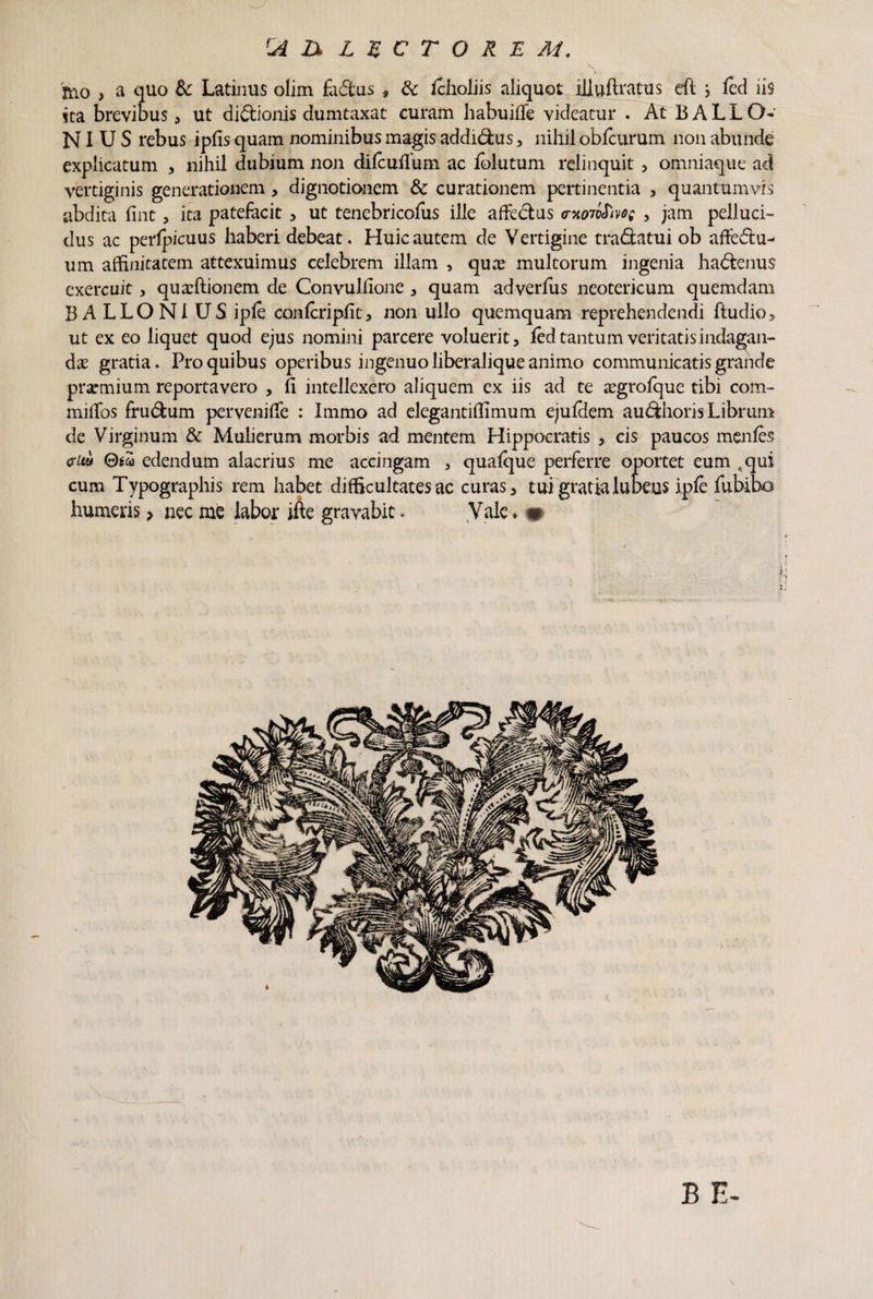 'JiXXlgCTORE M. mo , a quo & Latinus olim fadus , & fcholiis aliquot illuftratus eft j fed iis ita brevibus 3 ut didionis dumtaxat curam habuiffe videatur . At BALLO- NI U S rebus ipfis quam nominibus magis addidus 3 nihil obfcurum non abunde explicatum , nihil dubium non difcuflum ac folutum relinquit 3 omniaque ad vertiginis generationem, dignotionem & curationem pertinentia , quantumvis abdita fint 5 ita patefacit , ut tenebricofus ille affedus o-xoMvoe , jam pelluci¬ dus ac perfpicuus haberi debeat. Huic autem de V ertigine tradatui ob aftedu- um affinitatem attexuimus celebrem illam , quas multorum ingenia hadenus exercuit, quaffiionem de Convullione , quam adverfus neotericum quemdam BALLONIUS ipfe confcripfit, non ullo quemquam reprehendendi ftudio* ut ex eo liquet quod ejus nomini parcere voluerit > fed tantum veritatis indagan¬ dae gratia. Pro quibus operibus ingenuo liberalique animo communicatis grande prarmium reportavero , fi intellexero aliquem ex iis ad te a^grofque tibi com- mifios frudum pervenifie : Immo ad elegantiffimum ejufdem audhoris Librum de Virginum & Mulierum morbis ad mentem Hippocratis , cis paucos menfes <rUi* (diu edendum alacrius me accingam * quafque perferre oportet eum ,qui cum Typographis rem habet difficultates ac curas 3 tui gratia luteus ipfe fubibo humeris > nec me labor ifte gravabit. Vale ♦ m \