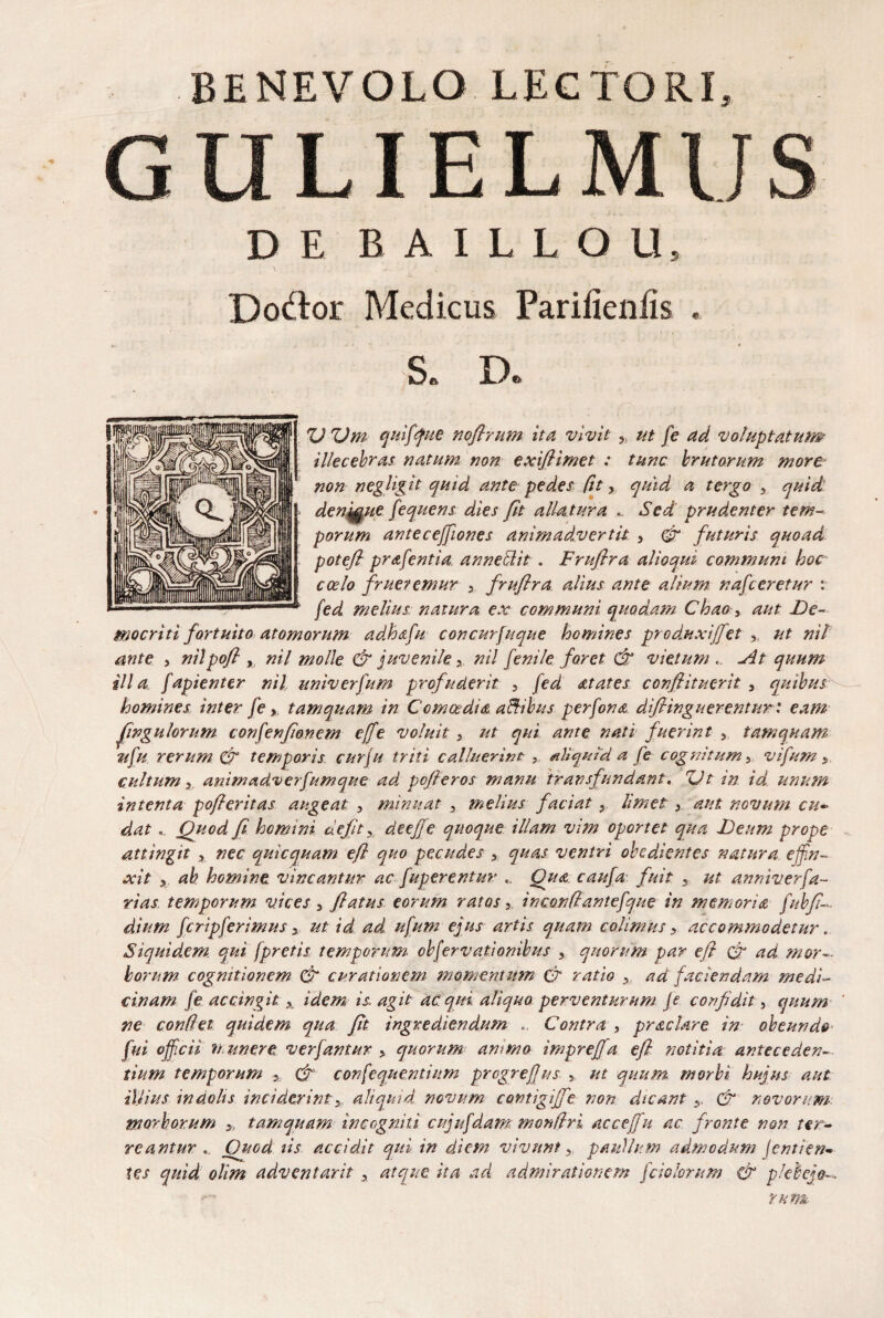 G LIEL DEBAILLOU 3 Dodior Medicus Pariiienfe S. D. ZJ ZJm quifque noflrum ita vivit 9) ut fe ad voluptatum illecebras natum non exifiimet : tunc brutorum more- non negligit quid ante pedes fit y quid a tergo 3 quid denmue fequens dies fit alla tura .. Sed prudenter tem¬ porum antecejfiones animadvertit , fi futuris quoad potefl prafentia an neti it . Fruflra alloqui communi hoc coelo fruetemur y fruflra alius ante alium nafceretur : fed melius natura ex communi quodam Chao , aut De¬ mocriti fortuito atomorum adhafu concurfuque homines produxiffet , ut nil ante , nilpofl , nil molle fi juvenile y nil fenile foret fi vietum .. At quum illa, fapienter nil univerfum profuderit 3 fed at at es conflituerit , quibus homines inter /e, tamquam in Comoedia aftibus perfona diflinguerentur .* eam ffngulorum confenflonem effe voluit , ut qui ante nati fuerint , tamquam ufu rerum & temporis curju triti calluerint , aliquid a fe cognitum 3 vifum s cultum x animadverfumque ad pcfteros manu transfundant« ZJt in id unum intenta pofleritas augeat , minuat y melius faciat y limet 3 aut novum cu¬ dat .. Quod fl homini defit y deejfe quoque illam vim oportet qua Deum prope attingit x nec quicquam efl quo pecudes , quas ventri obedientes 'natura effin¬ xit 5 ah homine vincantur ac fuperentur .. Qua caufa fuit 3 ut anniverfa- rias temporum vices, flatus eorum ratosinconflantefque in memoria fubfl- dium fcripferimus 3 ut id ad ufum ejus artis quam colimus y accommodetur. Siquidem qui [pretis temporum- cbfervationibus , quorum par efl (fi ad mor¬ borum cognitionem (fi curationem momentum fi ratio y ad faciendam medi¬ cinam fe accingit x idem is agit ac. qui aliquo perventurum fe confidit, quum ne conflet quidem qua fit ingrediendum Contra , prae lare in- obeundo fui officii n uner e verfantur , quorum ammo imprefja efl notitia anteceden¬ tium temporum >. fi confequentium progreffus 5. ut quum morbi hujus aut illius indolis inciderintaliquid novum contigiffe non dicant y. fi novorum morborum y, tamquam incogniti cujufdam monilri accejfu ac fronte non ter¬ reantur . Ouod iis accidit qui in diem vivunt, paullum admodum jent/en¬ tes quid olim adventarit , atque ita ad admirationem Jciolorum fi plebejou rutm