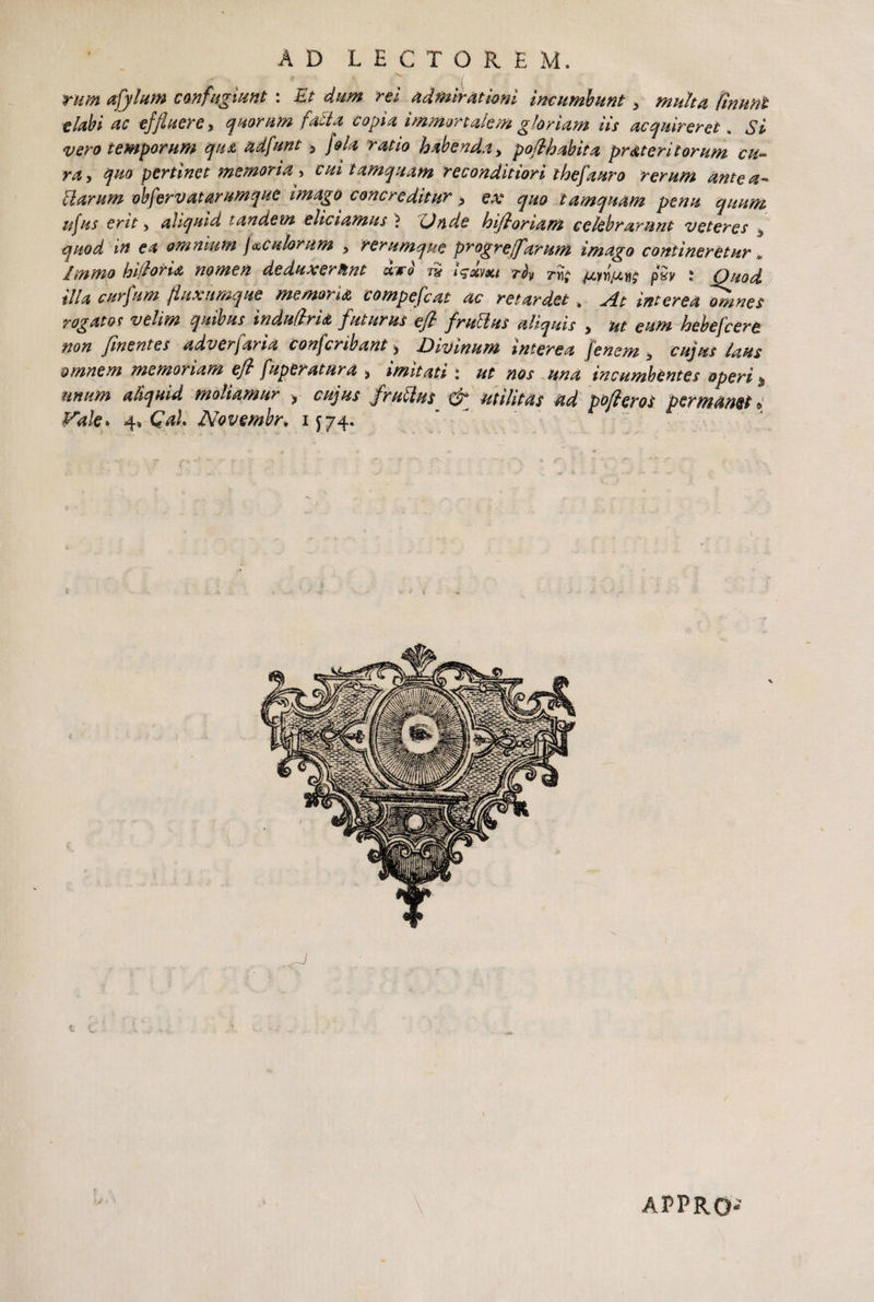 AD LECTOREM. rum ajjilum confugiunt : Et dum rei admirationi incumbunt > multa finunt elabi ac effluere y quorum fada copia immortalem gloriam iis acquireret. Si vero temporum qtu adfunt 5 jola ratio habenda y poflhabita prMeritorum cu¬ ra y quo pertinet memoria y cui tamquam reconditiori thef'auro rerum antea- Harum obferv at arumque imago^ concreditur > ex quo tamquam pena quum ufus erit y aliquid tandem eliciamus ? Unde hifloriam celebrarunt veteres quod in ea omnium f ^culorum y rerumque progrejfarum imago contineretur» Immo hi flor i& nomen deduxerunt &.tq tu i^xvxt riy riit ju,yvtut}^ pSy ; Quod illa curflum fluxumque memoria compefcat ac retardet.. At interea omnes rogat ot velim quibus indudrU futurus efl fruttus aliquis , ut eum hebefeere non finentes adverfaria confcribant > Divinum interea fenem 3 cujus laus omnem memoriam ejl fuperatura > imitati: ut nos una incumbentes operi % unum aliquid moliamur ? cujus frutius & utilitas ad pofleros permanet » Vale* 4» Cah Novembr* 1J74. APPRO-