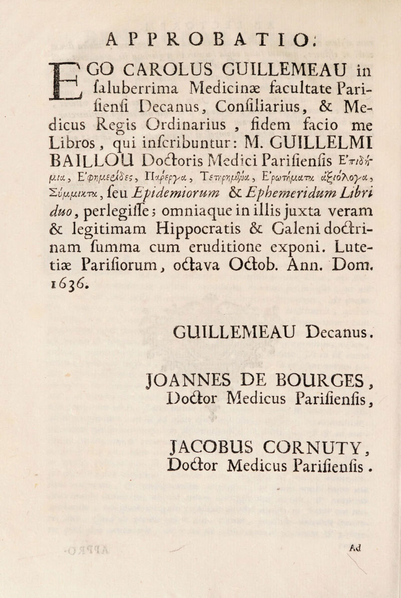 JS GUILLEMEAU in faluberrima Medicinae facultate Pari- , Coniiliarius, & Me¬ dicus Regis Ordinarius , fidem facio me Libros , qui infcribuntur: M. GUILLELMI BAlLLQU Dotforis Medici Parifienfis EV/Sw- duo3 perlegifie; omniaque in illis juxta veram & legitimam Hippocratis & Galeni dodfri- nam fumma cum eruditione exponi. Lute¬ tiae Parifiorum, odlava Otlob. Ann. Dom. 1636. GUILLEMEAU Decanus. JOANNES DE BOURGES , D odior Medicus Parifienfis, JACOBUS CORNUTY, DoUor Medicus Parifienfis. Ad