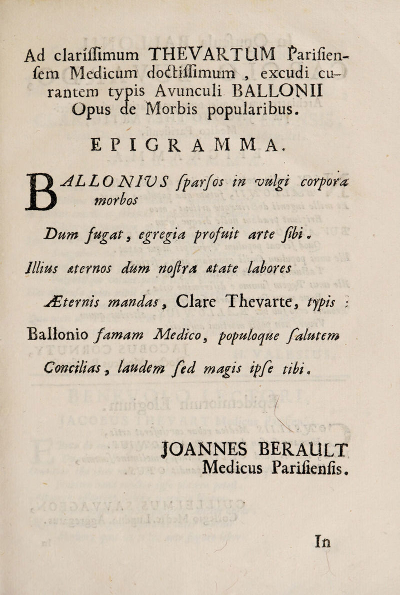 Ad clarillimum THEVARTLlM Parifien- fem Medicum dodiiffimum , excudi cu¬ rantem typis Avunculi BALLONII Opus de Morbis popularibus. EPIGRAMMA. 4 BALLO JSUV S fparfos m vulgi corpora morbos Dum fugat, egregia profuit arte fibi. Illius Aternos dum nofira At at e labores JEternis mandas, Clare Thevarte, typis l Ballonio famam Ale dico, populoque falutem Concilias, laudem fed magis ipfe tibi. ' '■■■( • i i*• JOANNES BERAULT Medicus Pariiienlis. In