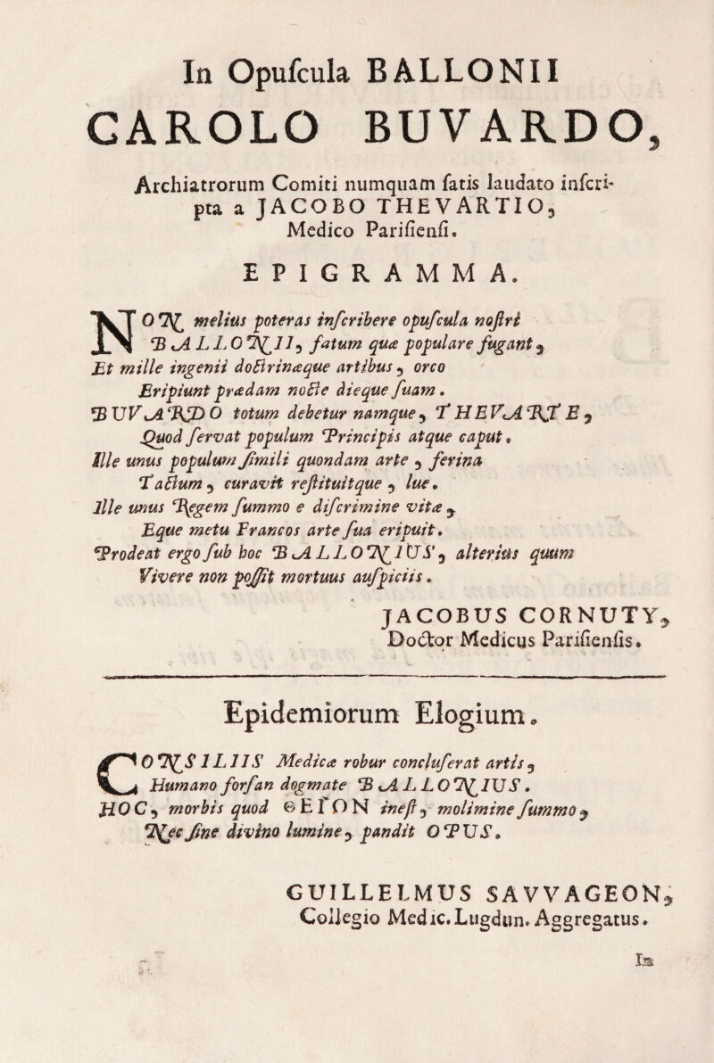 In Opufcula BALLO NI I CAROLO BUVARDO, Archiatrorum Comiti numquam fatis laudato inferi- pta a JACOBO THE V ARTI Medico Parifienfi. EPIGRAMMA. NO melius poteras infer ib er e opufcula nojlri P iALLQ fatum qua populare fugant y Et mille ingenii doBrinaque artibus 5 orco Eripiunt pradam noBe dieque fuam. PUV^A ePUD O totum debetur namque T HE V*.A PJ* E y Quod fervat populum ‘Principis atque caput« Ille unus populum Jimili quondam arte 5 ferina TaBum^ curavit rejlituitque y lue. ille unus Pggem fummo e difcrimine vita y Eque metu Francos arte fua eripuit. Prodeat ergofub boc P <A L LOTIUS’ y alterius quum Vivere non pojfit mortuus aufpiciis. JACOBUS CORNUTY* Doctor Medicus Parifien-fis» * Epidemiorum Elogium „ CO ILI IS Medica robur concluferat artis 3 Humano forfan dogmate PHALLO 7^ IUS. J10C 5 morbis quod 6 EI O N ineji 3 molimine fummo j 7\£ec fme divino lumine pandit OPUS. GUILLEIMUS SAVVAGEON* Collegio Medie* Lugdun» Aggregatus.