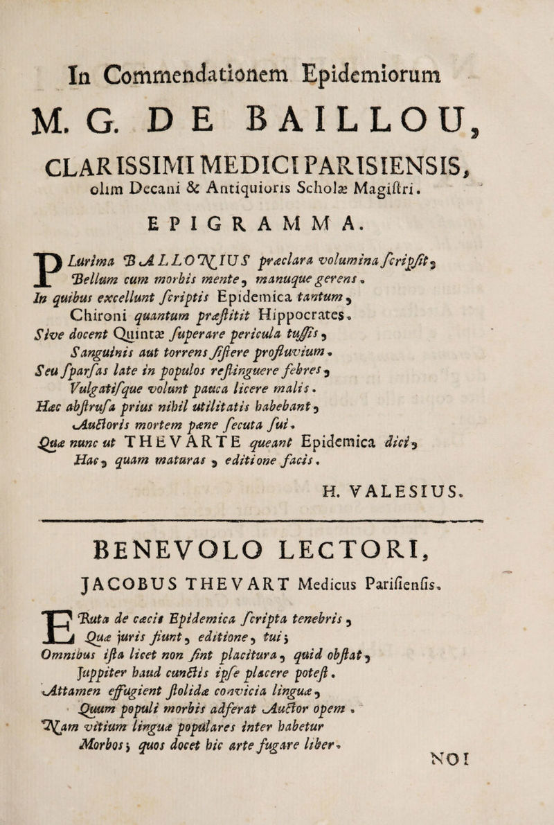 Ia Commendationem Epidemiorum M. G. DE B AILLOU, CLARISSIMI MEDICI PARISIENSIS, olim Decani & Antiquioris Scholas Magiftri. EPIGRAMMA, PLurima tALLQlS^lU S prodar a volumina fcripfit^ bellum cum morbis mente ^ manuque gerens * In quibus excellunt fcriptis Epidemica tantum 3 Chironi quantum prajlitit Hippocrates* Sive docent Quintas fuperare pericula tufiis 5 Sanguinis aut torrens Jifier e profluvium* Seu fparfas late in populos rejlinguere febres 3 Vulgatifque volunt pauca licere malis. Hac abjirufa prius nihil utilitatis habebant 3 xAuBoris mortem pane fecuta fui * Qua nunc ut THEVARTE queant Epidemica dici3 Hac^ quam maturas 5 editione facis. H. VALESIUS* BENEVOLO LECTORI, JACOBUS THEVART Medicus Purifieniis. E‘Ruta de cacit Epidemica f cripta tenebris 5 Qua juris fiunt ^ editione 5 5 Omnibus ifia licet non fint placitura 5 objlat 3 Juppiter haud cunftls ipfe placere poteft. Attamen effugient Jlolida convicia lingua Quum populi morbis adferat lAuftor opem * vitium lingua populares inter habetur Morbos y quos docet hic arte fugare liber» NO!