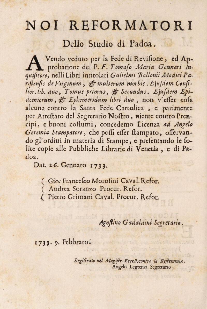 NOI REFORMATORI Delio Studio di Padoa. A Vendo veduro per la Fede di Revifione, cd Ap¬ probatione dei P. F. Tomafo Adarta Gemar i ln~ quifttore, neili Libri intitolati Guhelmi Tallonii Adedict Pa~ nCtenfis de J/irginum, mulierum morbis. E)ujdem Confi- hor.lib. duo. Tomus primus, Secundus. Ejufdem Epi- dem iorum, (@g Ephemeridum libri duo , non v’efler cof& aicuna conrro la Santa Fede Cartolica , e parimente per Attellato dei Segretario Noftro, niente controPren- cipij e buoni coftumi, concedemo Licenza ad Angelo Geremia Stampatore, che pofli efler ftampato, oflervan- do gPordini in materia di Stampe, e prelentando le fo- iite copie aile Pubblicbe Librarie di Veneria , e di Pa¬ doa. Dat. i6. Gennaro 1733. ( Gio: Franccfco Morofini Cava I. Refor, ( And rea Soranzo Procur. Refor. { Pietro Grimani CavaL Procur. Refor. Agojlmo Gadaldini Segretario. 1733. 9. Febbraro. RegiftrMQ ntl Magiftr, EecelLcontro U Befttmrma Angelo Legrenzi Segretario