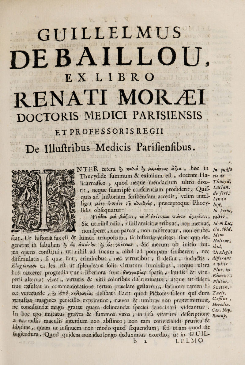 GUILLELMUS EX LIBRO RENATI MOR^FI DOCTORIS MEDICI PARIS1ENSIS et professorisregii De Illuftribus Medicis Parilieniibus. NTER cetera ^ y tutiiruag afya, , hec in Thucydide Summum & eximium eft , docente Ha¬ licarnaseo , quod neque mendacium ultro dixe¬ rit , neque Suamiple confcientiam prodiderit . Quis¬ quis ad hiftoriam Scribendam accedit , velim intel- ligat Surio? 7-w d\n$rHQL, praceptoque Phocy- lidis oblequatur: 'YiuJia ptv m irlTVfji.ee Trdvm ayoptvuv, Sic ut nihil odio p nihil amicitias tribuat > non metuat, non Speret , non parcat, non milereatur , non erube- icat . Ut hiftoria fax eft & lumen temporum . Sic hiftori# veritas: line qua de¬ generat iu fabulam «s drrrdrlw % yomiuv , Sic mecum ab initio hu¬ jus operis conftltui > ut nihil ad fucum , nihil ad pompam Scriberem , nec diilimulatis, li qua; lint, criminibus , nec virtutibus , li delint , indudtis . Elogiorum ea lex eft ut Iplendeant lolis virtutum luminibus , neque ultra hos carceres progrediantur: liberiora funt .ptoypot$jetg Ipatia y laudis &• vitu- perii alternat vices , virtutis Sc vitii coloribus dilcriminatur * atque ut fiden¬ tius e^Sultat in commemoratione rerum praeclare geftarum, facinora tamen li¬ cet verecunde , % duo delibat*. Facit quod Pidtores lolent qui dum venuffas imagines penicillo exprimunt, n^vos & umbras non praetermittunt, ne conciliandae magis gratia quam delineanda Speciei lenocinari videantur . In hoc ego imitatus graves & Summos viros , in ipla vitarum deferiptione a nonnullis maculis interdum non abftineo, non tam conviciandi pruritu & libidine, quam ut inhnuem non modo quod Ibquendum, feci etiam quod lit fugiendum. Quod quidem non ideo longo deduximus exordio, ut in GUIL- b x LEIMO In judi* cio de Tbucyd Lucian0 de feri. benda bifi. In Poem* VtiS-iT . idem Lui eia, ibidm Idem Halicar. ibid. VtElogin differant a vi'i? Plnv. in Cimone . Plutar. Svetov» Tach. Caffius , Hero di a. Cor• Nep» Eunap.