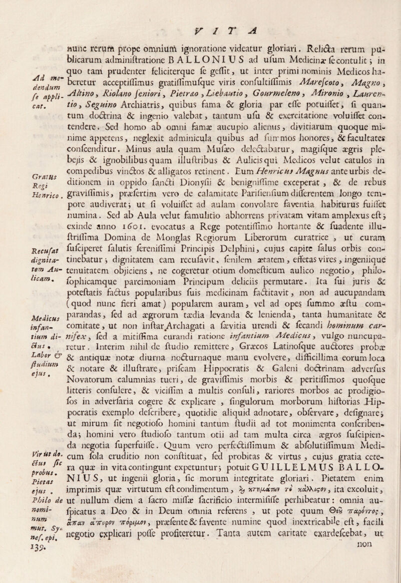 Ad me* dendum fe appli¬ cat. Gratus Regi Henrico . Recufat dignita¬ tem Au¬ licam « Medicus infan¬ tium di- Eius • Labor & Rudium ejus , Vir Ut do. Eius ftc probus, Pietas ejus . Philo de nomi¬ num mut. Sy* nef, epi, muiic rerpifc prope omniufn ignoratione videatur gloriari. Relida rerum pu¬ blicarum adminiftratione BALLONIUS ad ufum Medicina fe contulit ■, in quo tam prudenter feliciterque fe geffit, ut inter primi nominis Medicos ha¬ beretur acceptifhmus gratiflirnufque viris confultiflimis Marejcoto, Magno , Altino , Riolano Jeniori> Pietrao , Liebautio, Gourmeleno , Mironio > Lauren¬ tio , Seguino Archiatris, quibus fama & gloria par ede potuiffet, fi quan¬ tum dodrina & ingenio valebat, tantum ufu & exercitatione voluifTet con¬ tendere. Sed homo ab omni fama: aucupio alienus, divitiarum quoque mi¬ nime appetens, neglexit adminicula quibus ad fummos honores, & facultates confcenditur. Minus aula quam Mulio delegabatur, magifque a:gris ple¬ bejis & ignobilibus quam illuftribus &: Aulicisqui Medicos velut catulos in compedibus vindos & alligatos retinent. Eum Henricus Magnus ante urbis de¬ ditionem in oppido fandi Dionyfii & benigniflime exceperat , & de rebus graviflimis, pivefertim vero de calamitate Pari fienflum differentem longo tem¬ pore audiverat j ut fi voluifTet ad aulam convolare faventia habiturus fuidet numina. Sed ab Aula velut famulitio abhorrens privatam vitam amplexus eft> exinde anno 1601. evocatus a Rege potentiflimo hortante & fuadente iilu- ftriffima Domina de Monglas Regiorum Liberorum curatrice , ut curam fufciperet falutis fereniflimi Principis Delphini, cujus capite falus orbis con¬ tinebatur j dignitatem eam recufavit, fenilem aetatem , effetas vires, ingeniique tenuitatem objiciens, ne cogeretur otium domefficum aulico negotio, philo- fophicamque parcimoniam Principum deliciis permutare. Ita fui juris Sc poteftatis fadus popularibus fuis medicinam faditavit, non ad aucupandam (quod nunc fieri amat) popularem auram, vel ad opes fummo arftu com¬ parandas, fed ad aegrorum ta:dia levanda & lenienda, tanta humanitate 8c comitate, ut non inftar Archagati a fevitia urendi & fecandi hominum car¬ nifex > fed a mitifHma curandi ratione infantium Medicus, vulgo nuncupa¬ retur . Interim nihil de ftudio remittere, Grxcos Latinofque audores proba: & antiqua: not« diurna nodurnaque manu evolvere, difficillima eorum loca & notare & illuftrare, prifeam Hippocratis & Galeni dodrinam adverfus Novatorum calumnias tueri, de graviflimis morbis & peritiflimos quofque litteris confulere, & viciflim a multis confuli, rariores morbos ac prodigio- fbs in adverfaria cogere & explicare , fingulorum morborum hiftorias ,Hip- pocratis exemplo deferibere, quotidie aliquid adnotare, obfervare, defignare, ut mirum fit negotiofo homini tantum fludii ad tot monimenta confcriben- da*, homini vero ftudiofo tantum otii ad tam multa circa iegros fufeipien- da negotia fuperfuifle. Quum vero perfediflimum & abfolutiflimum Medi¬ cum fola eruditio non conftituat, fed probitas & virtus , cujus gratia cete¬ ra qua: in vita contingunt expetuntur *, potuit GUILLELMUS BALLO¬ NIUS, ut ingenii gloria, fic morum integritate gloriari. Pietatem enim imprimis qus virtutum eft condimentum, ^ nrD/xamv tq xdfoigov} ita excoluit, ut nullum diem a facro mifLe facrificio intermifllfe perhibeatur: omnia au- fpicatus a Deo & in Deum omnia referens , ut pote quum 7rupovro;, a7ruv aTropov 7T opi[j.oy ? praefente 8c favente numine quod inextricabile eft, facili negotio explicari poffe profiteretur. Tanta autem caritate exardefeebat, ut non