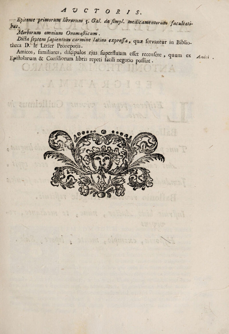 Epitome primorum librorum f. Gal. defimph medicamentorum facultati. (/bif « Morborum omnium OnomafHc um . DiBa feptem fapientum carmine latino exprejfa, qux fervantur in Riblio- tlieca D.v fe Letier Pronepotis. Amicos, familiares, ciifcipulos ejus fuperfluum eflet recenfere , quum ex Epiitolarum Sc Confiliorum libris repeti facili negotio poflint.