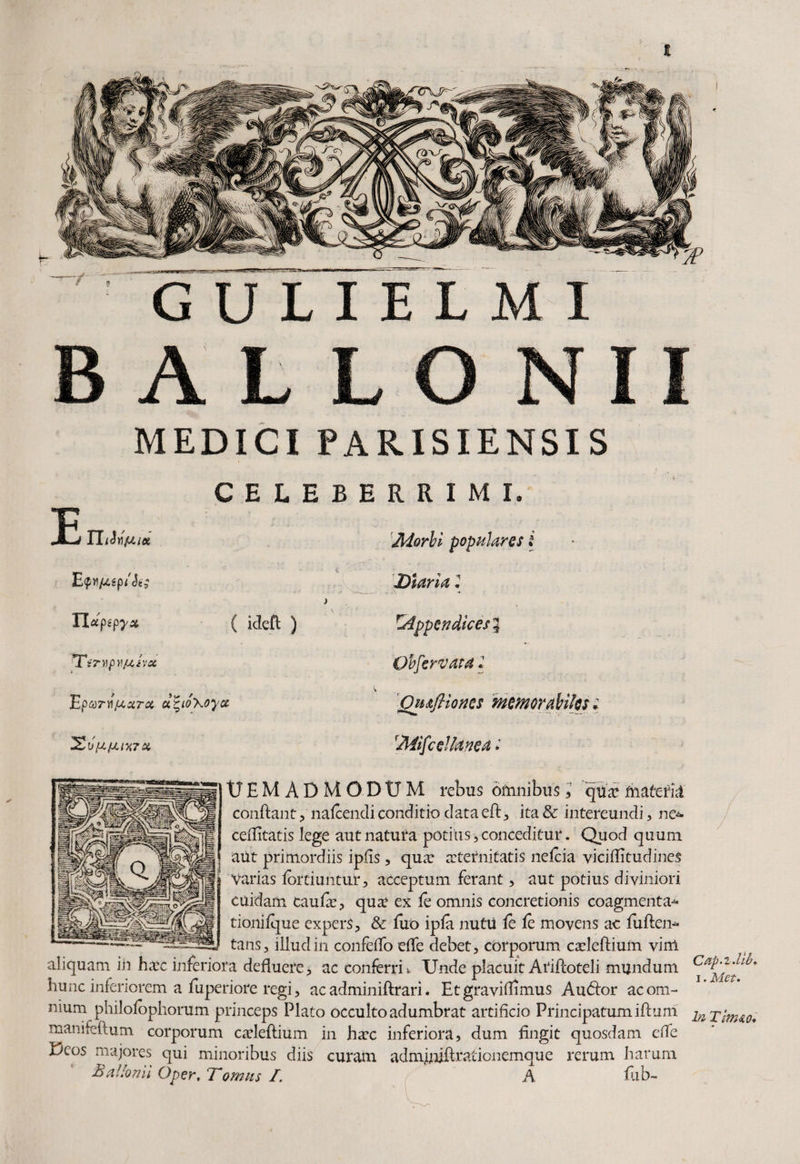 MEDICI PARISIENSIS C E L E B E R R I M L Morbi populares * E <pn/U.£p/Ji£ ) 'Diaria 2 Tlapepyx ( ideft ) ^Appendicesi TtnipVjuJvac Obfervata 2 Epvrnjuxra u^io\oyu Ou&jHoncs memorabiles 2&VpL/J.l%7X. Miscellanea 2 tJEM ADMODUM rebus omnibus , q\ix materni confiant, nalcendiconditio dataeft, ita& intereundi, ne~ ceditatis lege aut natura potius, conceditur. Quod quum aut primordiis ipfis , qua: a:tetnitatis nelcia viciditudines Varias fortiuntuf, acceptum ferant , aut potius diviniori cuidam caufie, qua: ex ie omnis concretionis coagmenta-* tionilque expers, & fuo ipfa nutu fe fe movens ac fuften* tans, illud in confeifo effe debet, corporum cadeftium. vim aliquam iii ha:c inferiora defluere, ac conferri * Unde placuit Arifioteli mundum hunc inferiorem a fuperiore regi, ac adminiftrari. Et gravidamus Au<fior ac om¬ nium philofophorum princeps Plato occulto adumbrat artificio Principatumiftum manifeftum corporum cadeftium in ha:c inferiora, dum fingit quosdam ede Deos majores qui minoribus diis curam adminift rationemque rerum harum BaUonii Oper, Tornus /. A fub- Ctip-i.llb. i. Met. In Tlvuo.