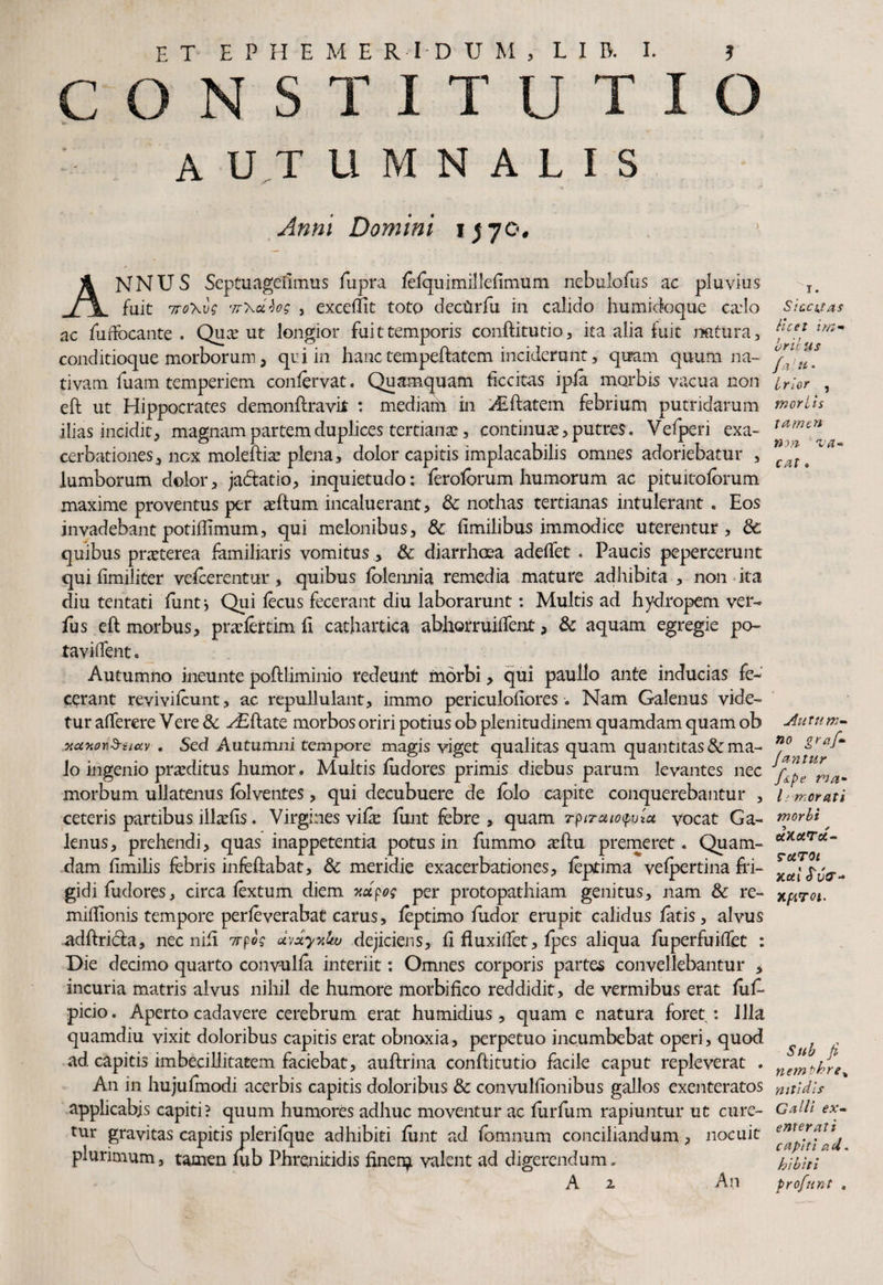 CONSTITUT autumnalis o Anni Domini 1570, ? ANNUS Septuagefimus fupra felquimilleflmum nebulofus ac pluvius fuit 7to\vs '7r\cciog , excellit toto dectXrfu in calido humidoque cado ac fuffocante . Qua? ut longior fuit temporis conftitutio, ita alia fuit natura, conditioque morborum, qui in hanc tempeftatem inciderunt, quam quum na¬ tivam fuam temperiem confervat. Quamquam ficcitas ipfe morbis vacua non eft ut Hippocrates demonftravit : mediam in ^flatem febrium putridarum ilias incidit, magnam partem duplices tertianae, continuae, putres. Vefperi exa¬ cerbationes, nox moleftia? plena, dolor capitis implacabilis omnes adoriebatur , lumborum dolor, ja&atio, inquietudo; feroforum humorum ac pituitolbrum maxime proventus per aeftum incaluerant, & nothas tertianas intulerant . Eos invadebant potiflimum, qui melonibus, & fimilibus immodice uterentur, & quibus praeterea femiliaris vomitus, & diarrhoea adedet . Paucis pepercerunt qui fimiliter vefeerentur, quibus lolennia remedia mature adhibita , non ita diu tentati funt * Qui lecus fecerant diu laborarunt: Multis ad hydropem ver- fus eft morbus, praefertim fi cathartica abhorruiftent, 3c aquam egregie po¬ tavi dent . Autumno ineunte poftliminio redeunt morbi, qui paullo ante inducias fe¬ cerant revivifeunt, ac repullulant, immo periculofiores Nam Galenus vide¬ tur afterere Vere & y£ftate morbos oriri potius ob plenitudinem quamdam quam ob xccwn&siciv . Sed Autumni tempore magis viget qualitas quam quantitas & ma¬ lo ingenio praeditus humor. Multis iudores primis diebus parum levantes nec morbum ullatenus lolventes, qui decubuere de lolo capite conquerebantur , ceteris partibus illaeds. Virgines vifee funt febre , quam rptraieputa vocat Ga¬ lenus, prehendi, quas inappetentia potus in fummo aeftu premeret. Quam¬ dam fimilis febris infeftabat, & meridie exacerbationes, feptima velpertina fri¬ gidi fudores, circa fextum diem xupog per protopathiam genitus, nam & re- midionis tempore perfeverabat carus, feptimo fudor erupit calidus fetis, alvus adftricta, nec nid 7tpog avxyxku dejiciens, d fluxi(Tet, fpes aliqua fuperfuiflet : Die decimo quarto convulfe interiit; Omnes corporis partes convellebantur , incuria matris alvus nihil de humore morbifico reddidit, de vermibus erat feife picio. Aperto cadavere cerebrum erat humidius, quam e natura foret : Illa quamdiu vixit doloribus capitis erat obnoxia, perpetuo incumbebat operi, quod ad capitis imbecillitatem faciebat, auftrina conftitutio facile caput repleverat . An in hujuftnodi acerbis capitis doloribus & convulfionibus gallos exenteratos applicabis capiti? quum humores adhuc moventur ac furfum rapiuntur ut cure¬ tur gravitas capitis plerilque adhibiti ftint ad fomnum conciliandum, nocuit plurimum, tamen lub Phrenitidis finen^ valent ad digerendum. A 2 An 1. Siuutas licet im* brihus fatt* Irlor , mori is tamen non va¬ cat . Autum¬ no grafi» Jantur /spe mu¬ li morati morbi oCKoiTct- rotTOt acti frvtr- xproi. Sub fi nempbre% nitidis Galli ex¬ enterati capiti aol. bibit i profnnt .