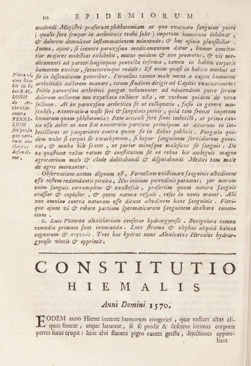 der e lice- hit in li¬ bro BAL- LONII de Ar,* thritide contra FERNE- L IUM fcriptojn quo vete¬ rum au- & oritas defendi¬ tur # io EPIDEMIORU m medendi Magifhri proferunt phlebotomiam ut qua evacuato [anguine putri ( qualis fere femper in arthriticis trahi [olet ) impetum humerum inhibeat 3 dr dolorem demulceat inflammationem minuendo > & hac opinio plaufibilior , Jmmo 5 a)unt, fi ineunt e paro xyfmo medicamentum datur, humor concita¬ tior majores moledias exhibebit 3 motus quidem & non promotus, dr vis me¬ dicamenti ad partesi longinquas proveUa infirma , tamen in habitu corporis humorem excitat 3 ferociore mque reddit: Efl enim quafi in habitu morbus ut fit in laffitudifium generibus * Fernelius tamen male ratus a capite humorem arthritidis anciorem manare y totum /ludium dirigit ad Capitis evacuationem'. Initio paroxyfmi arthritici purgat vehementer ad educendum putre ferum dolorum auBorem non expellat a collione ulla > ne verbum quidem de vena feclione , Fit in paro xyfmo arthritico fit ut colliquatio , fu fio in genere mu- fcnlofo, exoneratio a vafis feri & [anguinis putris 3 quid tam frenat impetum humorum quam phlebotomia 1 Item articuli fere fiunt imbecilli, at prima cau¬ tio efe debet ut non fiat exoneratio partium principum ut ditiorum in im¬ becilliores ut pauperiores contra quam fit in Rebus publicis , Purgatio qui¬ dem valet fi corpus fit cacochymnm, fi hepar fanguinem fervidiorem gene¬ rat 3 dr multa bile fcatet , ut purior minufque maleficus fit [anguis . Ue ea \qua/lione velim ratum dr conflitutum fit ne rebus his ambiguis magno Agrotantium malo dr clade duhitabundi dr difputabundi Aledici tam male de Agris mereantur« Obfervatione autem dignum efl 5 Fernelium exiflimare [anguinis albedinem' efe teflem redundantis pituita, Nos initium putredinis putamus \ per moram enim [anguis corrumpitur dr exalbefeit 3 prafertim quum natura [anguis crafiior dr copiofior , dr quem natura refpnit , refes in venis manet. Alii non omnino contra naturam effe dicunt albe dinem hanc [anguinis . Fieri* que ajunt vi & robore partium fper matic arum fanguinem dealbare conan« tium „ 6. Luis Venerea alexitherium cenfetur hydrargyro fis • Benigniora tamen remedia primum [unt invocanda . Lues flruma dr elephas aliquid habent cognatum & uoyyzns . Tres has hydras unus Akxicacos Hercules hydrar° gyrofis vincit & opprimit. constitutio HIEMALIS Anni Domini 1570® EODEM anno Hieme ineunte humorum congeries 9 quas radices altas ali¬ quas fecerat, atque latuerat, le fe prodit & deferens intimas corporis partes foras erupit: Irine alvi fluores pigro euntes greflii > dejectiones appare-