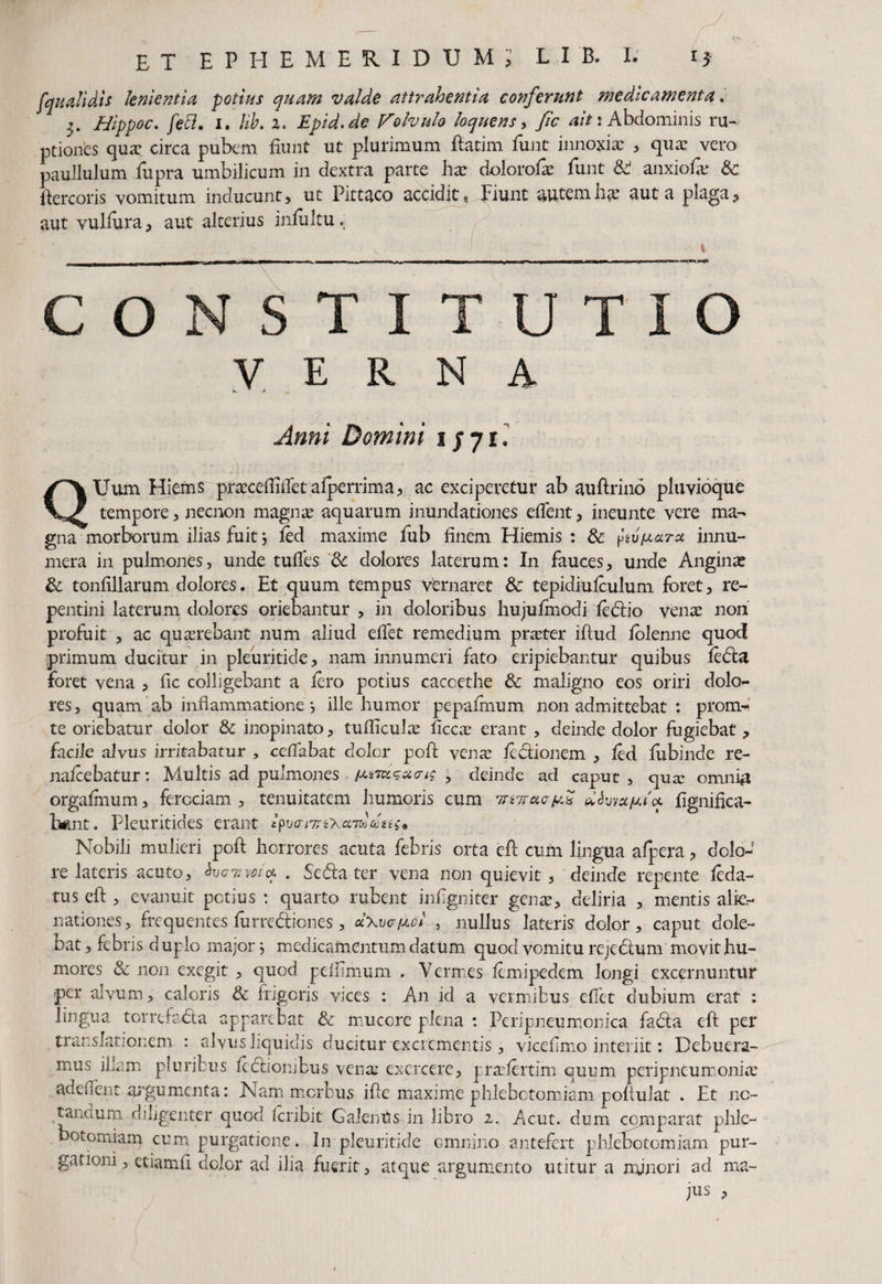 fqualidis lenientia potias quam valde attrahentia conferunt medicamenta Hippoc. fett. 1. /*£. a. Epid.de Volvulo loquens, y/d */>: Abdominis ru¬ ptiones qua? circa pubem fiunt ut plurimum ftatim funt innoxia: , qua? vero paullulum fupra umbilicum in dextra parte ha? dolorofa? funt & anxiofv? Sc flercoris vomitum inducunt, ut Pittaco accidit, Fiunt autemhae aut a plaga, aut vulfura, aut alterius infultu. i CONSTITUTIO verna ^ * J ^ Anni Domini 1/71. QUum Hiems praxeffiiTetaiperrima, ac exciperetur ab auftrino pluvioque tempore, necnon magnas aquarum inundationes efient, ineunte vere ma¬ gna morborum ilias fuit j fod maxime fub finem Hiemis : & ftv^aru innu¬ mera in pulmones, unde tuffes Sc dolores laterum: In fauces, unde Angina? Sc tonfillarum dolores. Et quum tempus vfernaret Sc tepidiufoulum foret, re¬ pentini laterum dolores oriebantur , in doloribus hujufmodi fodio venas non profuit , ac quasrebant num aliud effet remedium praster iftud lblenne quod primum ducitur in pleuritide, nam innumeri fato eripiebantur quibus foda foret vena , fic colligebant a foro potius cacoethe Sc maligno eos oriri dolo¬ res, quam ab inflammatione *, ille humor pepafonum non admittebat : prom- te oriebatur dolor Sc inopinato, tudiculas ficcas erant , deinde dolor fugiebat, facile alvus irritabatur , ccflabat dolor poft venas fodionem , fod fubinde re- nafoebatur: Multis ad pulmones , deinde ad caput, qua? omni# orgafinum, ferociam , tenuitatem humoris cum mielfomutot fignifica- h*mt. Pleuritides erant Nobili mulieri pofl horreres acuta febris orta eft cum lingua afipera, dolo¬ re lateris acuto, hxniw'* . Seda ter vena non quievit , deinde repente foda- tus eft , evanuit potius : quarto rubent infigniter genas, deliria , mentis alie¬ nationes, frequentes furrediones, d\v<j[xol , nullus lateris dolor, caput dole- bat, febris duplo major j medicamentum datum quod vomitu rejedum movit hu¬ mores & non exegit , quod peftimum . Vermes fomipedem longi excernuntur per alvum, caloris & frigeris vices : An id a vermibus efiet dubium erat : lingua torrefada apparebat Sc mucore plena : Peripneumonica fada eft per translationem : alvusliquidis ducitur excrementis, vicefimo interiit: Debuera¬ mus ilkm pluribus fodiombus vena? exercere, pra?fortim quum peri pneumoniae adeflent argumenta: Nam morbus ifte maxime phlebotomiam poftulat . Et no¬ tandum diligenter quod Icribit GalenUs in libro i. Acut. dum comparat phle¬ botomiam cum purgatione. In pleuritide omnino antefert phlebotomiam pur¬ gationi , etiamfi dolor ad ilia fuerit, atque argumento utitur a minori ad ma¬ jus ,