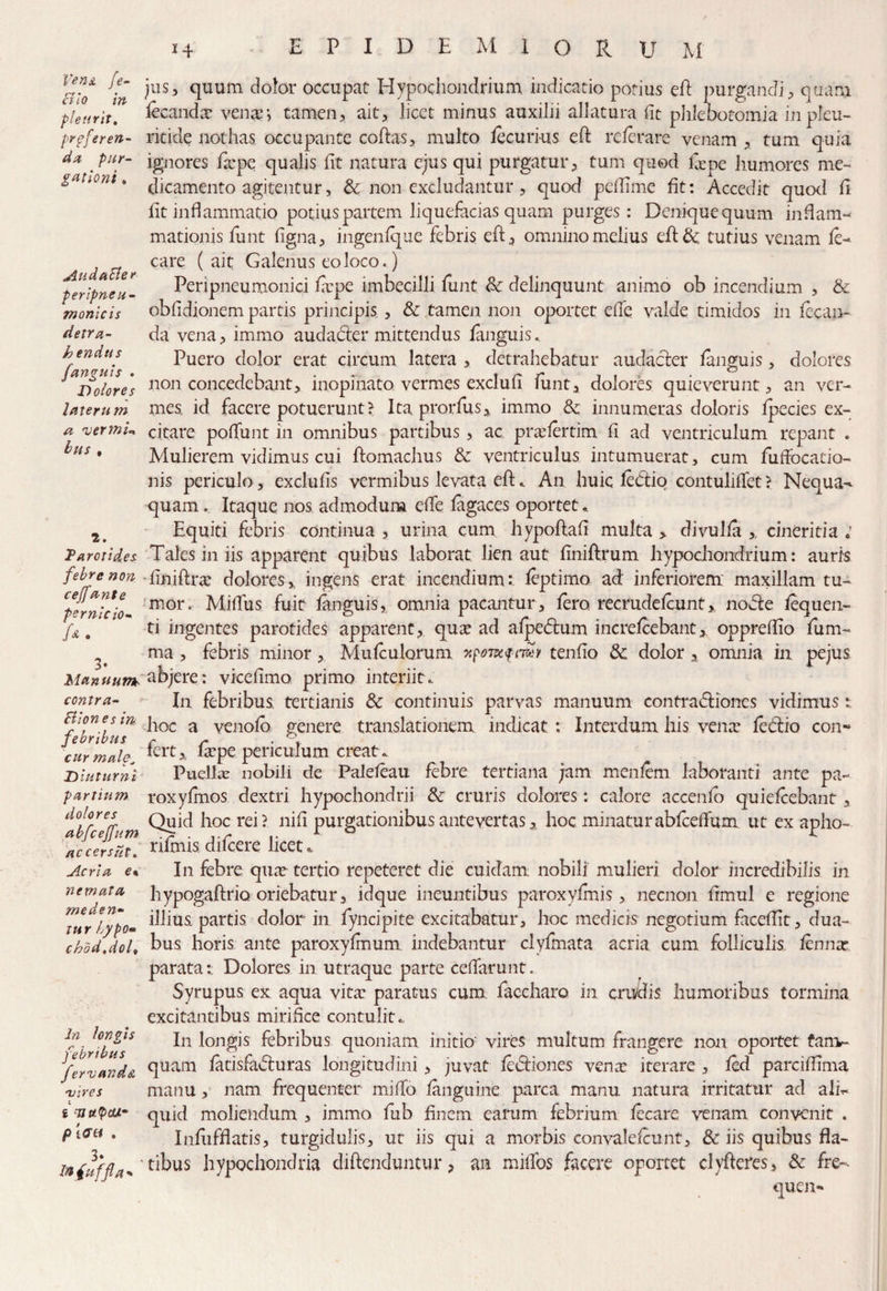 Au d aEter peripneu- monicis detra¬ hendus a vernn bus # 2. h~ jus, quum dolor occupat Hypochondrium indicatio potius efi purgandi, quam pieurit. fccandx vena?-, tamen, ait, licet minus auxilii allatura fit phlebotomia inpleu- prffier en- ritide nothas occupante coftas, multo /ecurius efl re/erare venam , tum quia da par- ignores fa?pe qualis fit natura ejus qui purgatur, tum quod fepe liumores me- %aUont 6 dicamento agitentur, 3c non excludantur , quod pefiime fit: Accedit quod fi fit inflammatio potius partem liquefacias quam purges: Denique quum inflam¬ mationis fu nt figna, ingenfque febris eft, omnino melius efi& tutius venam /e- care (ait Galenus eo loco.) Peripneumonici fiepe imbecilli fiint & delinquunt animo ob incendium , & obfidionem partis principis , & tamen non oportet efie valde timidos in lecan- da vena, immo auda.dter mittendus fmguis. ^ . Puero dolor erat circum latera , detrahebatur audacter fmguis, dolores aiDolore'* non concedebant, inopinato, vermes exclufi fiint, dolores quieverunt, an ver- latemm mes id facere potuerunt? Ita prorfus, immo & innumeras doloris Ipecies ex¬ citare pofiunt in omnibus partibus, ac pra?/ertim fi ad ventriculum repant . Mulierem vidimus cui ftomachus & ventriculus intumuerat, cum fiifiocatio- nis periculo, exclufis vermibus levata efl:. An huic ledtio contulifiet? Nequa¬ quam . Itaque nos admodum efie fagaces oportet. Equiti febris continua , urina cum hypoftafi multa , divul/a ,, cineritia : Parotides. Tales in iis apparent quibus laborat lien aut finiftrum hypochondrium: auris febre non fijfiflra: dolores,, ingens erat incendiumv leptimo ad inferiorem maxillam tu- pernicio- mor* Mifius fuit /anguis, omnia pacantur , fero recrude/cunt, nofie iequen- {& , ti ingentes parotides apparent, qua? ad alpedlum incre/cebant, oppreflio /um- ma , febris minor , Mu/culorum npoiKfmi tenfio &; dolor , omnia in pejus Manuurth abjere: vicefimo primo interiit. contra- In febribus tertianis & continuis parvas manuum contra&iones vidimus : ctiones m hoc a yenolb genere translationem indicat: Interdum his vena? fectio con- jebnbus r r . % lert, la?pe periculum creat. Puella nobili de Pale/eau febre tertiana jam menlem laboranti ante pa- roxyfmos dextri hypochondrii & cruris dolores: calore accenfo quielcebant, Quid hoc rei? nifi purgationibus antevertas, hoc minaturabfceffum ut ex apho- rifinis difeere licet. In febre qiue tertio repeteret die cuidam nobili mulieri dolor incredibilis in hypogaftrio oriebatur, idque ineuntibus paroxyfmis, necnon fimul e regione illius partis dolor in fyncipite excitabatur, hoc medicis negotium faceflit, dua¬ bus horis ante paroxyfinum indebantur clyfmata acria cum folliculis /en na? parata: Dolores in utraque parte cefiarunt. Syrupus ex aqua vita? paratus cum faccharo in crudis humoribus tormina excitantibus mirifice contulit. 1°*%” In longis febribus quoniam initio vires multum frangere non oportet fanv» fervanda °Iuam /atisfadturas longitudini , juvat /e&iones vena? iterare , /ed parciffima •vires manu, nam frequenter mifio /anguine parca manu natura irritatur ad ali- i qmd moliendum , immo fiub finem earum febrium /ecare venam convenit . pteti . Infiifflatis, turgidulis, ut iis qui a morbis convale/cunt, & iis quibus fla- tofuffla* '^bus hypochondria diffinduntur, an miffos facere oportet clyffires, & fre- quen- cur male^ Diuturni partium dolores abfceffum. accersut. Acria e% nemata, meden¬ tur LypOm cr)odidol$