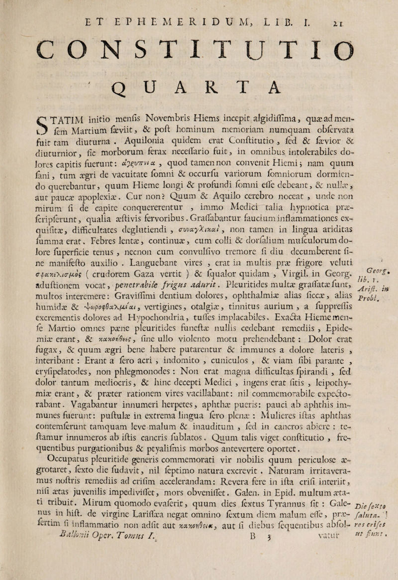 C O N S T I T u T I o QUARTA STATIM initio mentis Novembris Hiems incepit algidiflima ? qua: ad mem fem Martium feviit , & poti; hominum memoriam numquam obfervata fuit tam diuturna . Aquilonia quidem erat Conftitutio ., fed & faevior & diuturnior, fic morborum ferax necetiario fuit, in omnibus intolerabiles do¬ lores capitis fuerunt: ct^vwvia , quod tamen non convenit Hiemi j nam quum fani, tum aegri de vacuitate fomni & occurfu variorum fomniorum dormien¬ do querebantur, quum Hieme longi & profundi fomni etie debeant, & nulla*, aut paucae apoplexia. Cur non? Quum & Aquilo cerebro noceat , unde non mirum ti de capite conquererentur , immo Medici “talia hypnotica prae- fcripferunt, qualia atiivis fervoribus. Gratiabantur faucium inflammationes ex- quititac, difficultates deglutiendi , crvwyXntat, non tamen in lingua ariditas fumma erat. Febres lentae, continuae, cum colli & donalium mufculorumdo¬ lore fuperticie tenus , necnon cum convulfivo tremore ti diu decumberent ti¬ ne manifefto auxilio . Languebant vires , erat in multis prae frigore veluti cTfety.i\i<rfjt.os ( crudorem Gaza vertit ) & fqualor quidam , Virgil. in Georg. ?^eorl* aduftionem vocat, pevetrabife frigus adurit. Pleuritides multae gradatae funt, 'm multos interemere: Graviftimi dentium dolores, Ophthalmiae alias ticcx, alias humidae & 4<»po$sckihoh, vertigines, otalgiae, tinnitus aurium , a fuppreffis excrementis dolores ad Hypochondria, tuties implacabiles . Exaatia Hiememen- fe Martio omnes paene pleuritides funetiae nullis cedebant remediis , Epide- miae erant, & y.axonQti?, fine ullo violento motu prehendebant: Dolor erat fugax, & quum aegri bene habere putarentur & immunes a dolore lateris > interibant : Erant a fero acri , indomito , cuniculos , & viam tibi parante , er_yfipelatod.es, non phlegmonodes: Non erat magna difficultas fpirandi , fed dolor tantum mediocris, & hinc decepti Medici , ingens erat fitis , leipothy- miae erant, & praeter rationem vires vacillabant: nil commemorabile expedto- rabant. Vagabantur innumeri herpetes, aphthae pueris: pauci ab aphthis im¬ munes fuerunt: puftulx in excrema lingua fero plenae : Mulieres iftas aphthas contemferuni tamquam leve malum & inauditum , fed in cancros abiere : te- tiamur innumeros ab iftis cancris fublatos. Quum talis viget conftitutio , fre¬ quentibus purgationibus fk ptyalifmis morbos antevertere oportet. Occupatus pleuritide generis commemorati vir nobilis quum periculose a> grotaret, fexto die fudavit, nil feptimo natura excrevit . Naturam irritavera¬ mus notiris remediis ad crifim accelerandam: Revera fere in ifta criti interiit, niti aetas juvenilis impedivitiet, mors obveniftet. Galen. in Epid. multum aeta¬ ti libuit. Mirum quomodo evaferit, quum dies fextus Tyrannus fit: Gale- jyie (extd nus in hift. de virgine Lariflaea negat omnino fextum diem malum etie, prae- [aluta. '1 fertim ti inflammatio non adfit aut aut ti diebus fequentibus abfol- reserifes Opcr, T ornus /. B 3 vacur m fiunt,