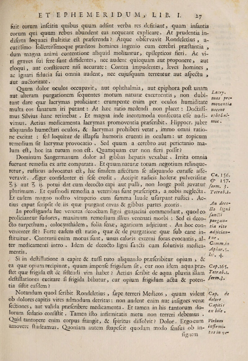 Lacry* t?ias prc» moventia ftfit eorum infeitia quibus quum adfint verba res deficiant , quam infantia eorum qui quum rebus abundent eas nequeant explicare» At prudentia in- diferta loquaci ftultitix eft praeferenda ? Atque obfervavit Rondeiedus , a- cutidimo folleftiftimoque prxditos homines ingenio cum cerebri prarftantia , dum magna animi contentione aliquid moliuntur, epilepticos heri. Ac vi¬ ri graves fui fere funt diffidentes, nec audent quicquam aut proponere, aut eloqui, aut conftituere nifi accurate: Contra impudentes, leves homines , ac ignari fiducia fui omnia audent, nec cujulquam terrentur aut alpecftu , aut auctoritate* Quum dolor oculos occupavit, aut Ophthalmia, aut epiphora poft unam aut alteram purgationem fequentes motum naturae excernentis, non dubi¬ tant dare qux lacrymas proliciant: erumpente enim per oculos humiditate multa eos fanatum iri putant: At hxc ratio medendi non placet : Dodtifii- nocent mus Silvius hanc retinebat . Et magna inde incommoda eonfecuta eife audi- ophtbal- vimus. Aetius medicamenta lacrymas promoventia praeteribit. Hippocr. jubet mu * aliquando hume&ari oculos, & lacrymas prohiberi vetat, immo omni ratio¬ ne excitat : fed loquitur de illaplu humoris cruenti in oculum: ut topicum remedium fit lacrymx provocatio k Sed quum a cerebro aut pericranio ma¬ lum eft, hoc ita tutum non eft. Quamquam cur non fieri poffit ? Dominum Sangermanum dolor ad gibbas hepatis vexabat •. Irrita omnia fuerunt remedia ex arte Comparata. Etquum natura: totum negotium relinque¬ retur, rufticus advocatus eft, hic fimilem afiebtum fc aliquando curalfe affe- veravit. A£ger confidenter ei fefe credit . Accipit radicis hederas pulverilatas 5 j. aut 5 ij- potui dat cum decodo capi aut pulli, non longe poft juvatur ferm% plurimum. Et ejufmodi remedia a veteribus funt prxferipta, a nobis neglebia. Et eadem magno noftro vituperio cum fumma laude ufurpant ruftici . Ae¬ tius caput fcripfit de iis qua: purgant cavas Sc gibbas partes jecoris. In profliganda lue venerea deco<5him ligni guajacini commendant, quod eo cl° al! proliciantur fudores, maximum remedium illius venenati morbi : Sed ei deco- pM^a 6to turpethum, colocynthidem, folia lente, agaricum adjiciunt . An hoc con¬ venienter fit? Forte eadem eft ratio, quas Sc de purgatione quas lub cane in- ftituitur. Contrarii enim motus funt, unus caloris externi foras evocantis > al¬ ter medicamenti intro . Idem de decofto ligni fanbti cum folutivis medica^ mentis. Si in deftilktione a capite Sc tufli tuto aliquando prxlcribitur opium > Sc ea qua: opium recipiunt, quum impenfe frigidum fit, cur non idem aquaprx- Cap.16^. ftet qua: frigida eft Sc fiftendi vim habet ? Aetius feribit de aqua pluvia illam Zetrab>\, deftillationes excitare fi frigida bibatur, cur opium frigidum abht & poten- tia fiftit eafdem ? Notandum quod feribit Rondeletius , lipe terreri Medicos , quum vident Cap. de ob dolores capitis vires admodum detritas: non audent enim aut infignes vena: dolore lectiones, aut valida prxferibere medicamenta. Et tamen in his tantorum do- lorum fedatio confiftit. Tamen ifto infirmitatis metu non terreri debemus . Quid tantopere enim corpus frangit, Sc Ipiritus diflolvit? Dolor. Ergo eum Virium amovere ftudeamus. Quoniam autem ftupclcit quodam modo fenliis ob in- infirmi- Tetrab.l. An deco- ligni purgan¬ tia rite adjician- t ur . Ccmmjn Albor.5. hb, q. fignem tns :n ve*