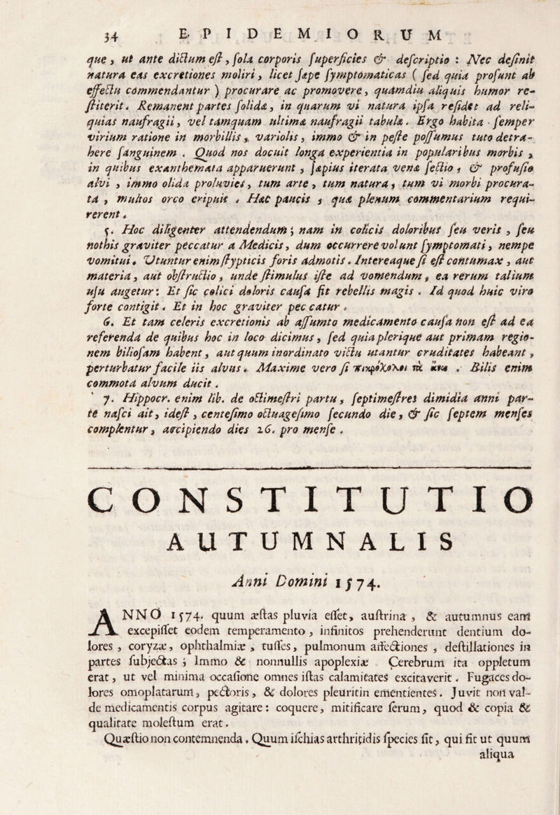 que , ut ante dicium efi, fola corporis [uperficies & defcriptio : Nec definit natura eas ex cretiones moliri, licet [ape [ymptomaticas ( [ed quia profunt ab ejfeElu commendantur ) procurare ac promovere, quamdiu aliquis humor rc- fiiterit. Remanent partes [olida, in quarum vi natura ipfa refidet ad reli- quias naufragii, vel tamquam ultima naufragii tabula * Ergo habita femper virium ratione in morbillis * variohs, immo & in pefie poffumus tuto detra¬ here [anguinem . Ouod nos docuit longa experientia in popularibus morbis $ in quibus exanthemata apparuerunt , japius iterata vena feflio * & profufio alvi > immo olida proluvies> tum arte, tum natura 3 tum vi morbi procura¬ ta , multos orco eripuit * Hac paucis * qua plenum commentarium requi¬ rerent * f. Hoc diligenter attendendum, nam in colicis doloribus [eu veris , [eu nothis graviter peccatur a Medicis, dum occurrere volunt [ymptornati> nempe Vomitui * Utuntur enim ftypticis foris admotis * Intereaque fi eft contumax, aut materia, aut obflruclio, unde ftimulus ifie ad vomendum, ea rerum talium uju augetur; Ut fic colici doloris cau[a fit rebellis magis . Id quod huic viro forte contigit * Et in hoc graviter pec catur * 6» Et tam celeris excretionis ab affumto medicamento caufa non efi ad ea referenda de quibus hoc in loco dicimus, [ed quiaplerique aut primam regio¬ nem bilio[am habent, aut quum inordinato viblu utantur cruditates habeant , perturbatur facile iis alvus 4- Maxime vero fi tti^oXoxh ric xm . Bilis enim commota alvum ducit, 7. Hippocr. enim lib. de oUimefiri partu, [eptimefires dimidia anni par¬ te na[ci ait, i de fi , centefimo ocluagefimo [ecundo die, & fic [eptetn mcn[es complentur} aocipiendo dies 16. pro men[e , CONSTITUTIO AUTUMNALIS Anni Domini 1/74. ANNO 1^74* quum aortas pluvia eflfet, auftrina , &: autumnus eam excepifiet eodem temperamento , infinitos prehenderunt dentium do¬ lores 3 coryza:, Ophthalmia:, tuflfes> pulmonum adecliones 3 deftillationes in partes fubje&as ^ Immo & nonnullis apoplexia: Cerebrum ita oppletum erat, ut vel minima occafione omnes illas calamitates excitaverit. Fugacesdo- lores omoplatarum, pedloris, & dolores pleUritin ementienteS. Juvit non val¬ de medicamentis corpus agitare: coquere, mitificare ferum, quod Sc copia & qualitate molellum erat. Quseflionon contemnenda. Quum ifchias arthritidis fpecies fic, qui fit ut quum aliqua