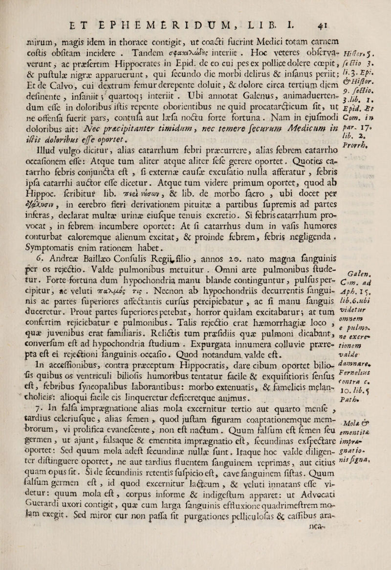 mirum, magis idem in thorace contigit, ut coa&i fuerint Medici totam carnem coftis obfltarn incidere . Tandem <rfuin\atfos interiit . Hoc veteres obferva- nidor**). verunt, ac pradertim Hippocrates in Epid. de eo cui pes ex pollicedolere coepit, ftciio _?. & puftute nigra? apparuerunt, qui fecundo die morbi delirus & infanus periit; lt-Z-Xp}* Et de Calvo, cui dextrum femur derepente doluit, & dolore circa tertium diem delinente, infaniit'/quartoq* interiit. Ubi annotat Galenus, animaduerten* dum ede in doloribus illis repente pborientibus ne quid procatar<3:icum fit, ut Epid.^t ne offenfa fuerit pars, contufa aut lxfa nodfu forte fortuna. Nam in ejufmodi Com. in doloribus ait: dVec praecipitanter timidum, nec temere jecurum Medicum in Par- 17* ifris doloribus effe oportet. ^Pror Illud vulgo dicitur, alias catarrhum febri praecurrere, alias febrem catarrho * occalionem elfe: Atque tum aliter atque aliter fele gerere oportet. Quoties ca¬ tarrho febris conjundta eft , fi externae caufar excufatio nulla afferatur , febris ipfa catarrhi audior elfe dicetur. Atque tum videre primum oportet, quod ab Hippoc. fcribitur lib. inti vwm, & lib. de morbo facro , ubi docet per tyzXwiv, in cerebro heri derivationem pituitae a partibus fu premis ad partes inferas, declarat mult^ urinae eiufque tenuis excretio. Si febris catarrhum pro¬ vocat , in febrem incumbere oportet; At fi catarrhus dum in vafis humores conturbat caloremque alienum excitat, & proinde febrem, febris negljgenda . Symptomatis enim rationem habet. 6. Andrea? Baillaeo Confulis Regi^filio, annos 20. nato magna fanguinis per os rejedlio* Valde pulmonibus metuitur . Omni arte pulmonibus ftude- QAien tur. Forte fortuna dum hypochondria manu blande continguntur, pulfusper- Com. ad cipitur, ac veluti 7reCKpLog ti$ . Necnon ab hypochondriis decurrentis fangui- Aph. 15, nis ac partes fuperiores affedlantis curfus percipiebatur , ac fi manu fanguis lib.6.ubi duceretur. Prout partes fuperiores petebat, horror quidam excitabatur j at tum vtdetur confertim rejiciebatur e pulmonibus* Talis rejedlio erat haemorrhagia? loco , qua? juvenibus erat familiaris. Relidlis tum pradidiis qua? pulmoni dicabant, n/excrel converfum eft ad hypochondria ftudium . Expurgata innumera colluvie pratre- tiomm pta eft ei reje&ioni fanguinis occafio * Quod notandum valde eft. valde ln acceflionibus, contra praeceptum Hippocratis, dare cibum oportet bilio- damnare» iis quibus os ventriculi biliofis humoribus tentatur facile Sc exquifitioris fenfus Ferne?aus eft, fobribus fyncopalibus laborantibus: morbo extenuatis, tk famelicis mclan- Xojip^ cholicis'; alloqui facile eis linqueretur defkeretque animus. puth. 7. In falfa impra?gnatione alias mola excernitur tertio aut quarto menfe , tardius celeriufque, alias femen * quod juftam figuram coaptationemque mem- M ^ ^ brorum, vi prolifica evanefcente, non eft nadlum . Quum fallum eft femen feu ementit& germen, ut ajunt, falsaque & ementita impraegnatio eft, fecundinas exfpedlare impr&* oportet: Sed quum mola adeft fecundina? nullae funt. Itaque hoc valde diligen- gnatio- ter diftinguere oportet, ne aut tardius fluentem fanguinem reprimas, aut citius nisfin(l* quam opus fit. Si de fecundinis retentis fufpicio eft, cave fanguinem ftftas. Quum falfum germen eft , id quod excernitur ladteum , & yeluti innatans effe vi¬ detur: quum mola eft , corpus informe & indigcftum apparet: ut Advocati vjuerardi uxori contigit, qua? cum larga fanguinis effluxionequadrimeftrem mo¬ te111 exegit. Sed miror cur non pafla fit purgationes pelliculofas dc caffibus ara¬ nea-^