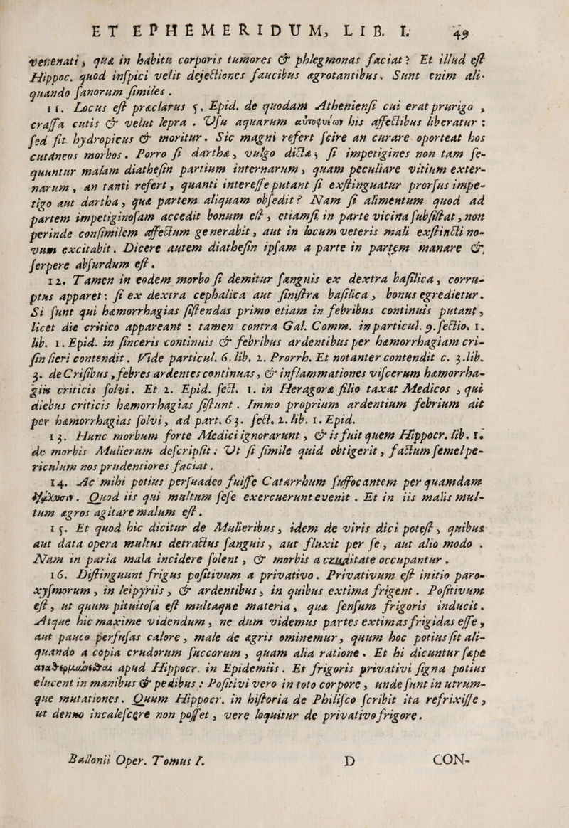 vetienati $ qu& in habitu corporis tumores & phlegmonas faciafi Et illud eft Hippoc. quod infpici velit dejettiones faucibus agrot antibus * Sunt enim ali • quando fanorum fimiles. 11. Locus efi praclarus Epid. de quodam Athenienfi cui erat prurigo y crajfa cutis dr velut lepra . Ufu aquarum avwyv/av his ajfcflibus liberatur : fed fit hydropicus & moritur. Sic magni refert fcire an curare oporteat hos cutaneos morbos. Porro fi dartha y vulgo dic} a * fi impetigines non tam fe- nuuntur malam diathefin partium internarumy quam peculiare vitium exter¬ narum , an tanti refert, quanti interejfe putant fi exfiinguatur prorfus impe¬ tigo aut darthay qua partem aliquam obfeditf Nam fi alimentum quod ad partem impetiginofam accedit bonum efi , etiam/i, in parte vicina fubfidaty non perinde confimilem affettum generabity aut in locum veteris mali exflinUi no- vnm excitabit. Dicere autem diathefin ipfam a parte in partem manare &t ferpere ab fur dum efi. 11. Tamen in eodem morbo fi demitur fanguis ex dextra bafilica, corru¬ ptus apparet: fi ex dextra cephalica aut finifira bafilica y bonus egredietur. Si funt qui bamorrhagias fiflendas primo etiam in febribus continuis putant > licet die critico appareant : tamen contra Gal. Comm. inparticuh y.feflio* i. lib. i. Epid. in finceris continuis & febribus ardentibus per hamorrhagiam cri- fin fieri contendit. Fide particul. 6> lib. i. Prorrh. Et notanter contendit c. $.lib» 3. de Crifibus, febres ardentes continuas, & inflammationes vifcerum hamorrha- gik criticis folvi. Et 1. Epid. feci* 1. in Heragora filio taxat Medicos y qui diebus criticis hamorrhagias fiflunt. Imrno proprium ardentium febrium ait per hamorrhagias folviy ad part.6$. feti. 2. lib. i.Epid. 13. Hunc morbum forte Medici ignorarunt, & is fuit quem Hippocr. lib * r. de morbis Mulierum defcripflt: Ut fi fimile quid obtigerit y facium femelpe¬ riculum nos prndentiores faciat. 14. Ac mihi potius perfuadeo fuijfe Catarrhum fuifocantem per quamdam ifdXvo-n. Qitod iis qui multum fefe exercuerunt evenit . Et in iis malis mul¬ tum agros agitare malum efi. 1 Et quod hic dicitur de Mulieribus y idem de viris dici potefi y quibus, aut data opera multus det rallus fanguis, aut fluxit per fe, aut alio modo , Nam in paria mala incidere f olent y & morbis a cruditate occupantur . 16. Difiwguunt frigus pofitivum a privativo. Privativum efi initio paro- xyfmorum y in leipyriis y & ardentibus y in quibus extima frigent. Pofitivum efi y ut quum pitmtofa efi multaque materia y qua fenfum frigoris inducit. Atque hic maxime videndum y ne dum videmus partes extimas frigidas ejfe, aut pauco perfufas calore y male de agris eminemur y quum hoc potius fit ali¬ quando a copia crudorum fuccorum y quam alia ratione. Et hi dicuntur fape aisL$ipiAcun&cu. apud Hippocr, in Epidemiis. Et frigoris privativi figna potius elucent in manibus & pedibus: Pofitivi vero in toto corpore y unde funt in utrum¬ que mutationes. Quum Hippocr. in hifioria de Philifco feribit ita refrixi]]e , ut denuo incalefcQre non pojfet y vere loquitur de privativo frigore. Ballomi Oper. Tomus l. D CON-