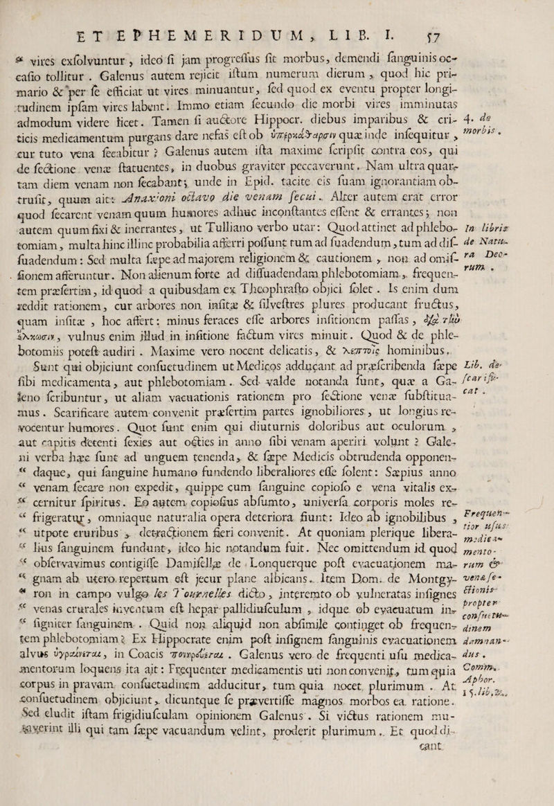 * vires exfolvuntur , ideo fi jam progrefius fit morbus, demendi fanguinisoc- cafio tollitur . Galenus autem rejicit illum numerum dierum , quod hic pri¬ mario & per fe efficiat ut vires minuantur, fed quod ex eventu propter longi¬ tudinem ipfam vires labent. Immo etiam fecundo die morbi vires imminutas admodum videre licet. Tamen fi aubbre Hippocr. diebus imparibus & cri¬ ticis medicamentum purgans dare nefas eftob quae inde infequitur , cur tuto vena feeabitur ? Galenus autem ifta maxime fcripfit contra eos, qui de fedione vena: ftatuentes, in duobus graviter peccaverunt. Nam ultraquaiv tam diem venam non lecabantj. unde in Epid. tacite eis luam ignorantiam ob- trulit, quum ait : Jlnax:oni otlavp die venam fecui., Alter autem erat error quod fccarent venam quum humores adhuc incpnftantes effent & errantes y non autem quum fixi & inerrantes, ut Tulliano verbo utar: Quod attinet ad phlebo¬ tomiam , multa hinc illinc probabilia afferri poliunt tum ad luadendum, tum ad dif- fiiadendum: Sed multa fispe ad majorem religionem & cautionem , non adomifi- fionem afferuntur . Non alienum forte ad difluadendam phlebotomiamfrequen¬ tem pralertim, id quod a quibusdam ex, Theophrafto objici iblet. is enim cluni reddit rationem, cur arbores non infitas & filvefires plures producant frudius, quam infitae , hoc affert: minus feraces efie arbores infitionem pallas, 3$ n», vulnus enim illud in infitione fadlum vires minuit . Quod & de phle¬ botomiis poteft audiri . Maxime vero nocent delicatis, & Xzzriolg hominibus. Sunt qui objiciunt confuetudinem ut Medicos adducant ad praheribenda fiepe fibi medicamenta, aut phlebotomiam. Sed- valde notanda lunt, qua: a Ga¬ leno Icribuntur, ut aliam vacuationis rationem pro ledlione venae fubftitua- mus. Scarificare autem convenit prafertim partes ignobiliores , ut longius re¬ vocentur humores. Quot funt enim qui diuturnis doloribus aut oculorum,, aut capitis detenti fexies aut oglies in anno libi venam aperiri volunt l Gale¬ ni verba hac funt ad unguem tenenda, & fiepe Medicis obtrudenda opponen- u daque, qui /anguine humano fundendo liberaliores efie /olent: Sapius anno (C venam jfecare non expedit, quippe cum fmguine copiolb e vena vitalis ex- xc cernitur Iphitus. Eo autem- copiofius abfiimto, uniyerfii corporis moles re- frigeratur, omniaque naturalia opera deteriora fiunt: Ideo ab ignobilibus , utpote cruribus > det^adlionem fieri convenit. At quoniam plerique libera¬ lius fanguinem fundunt, ideo hic notandum fuit. Nec omittendum id quod ' c obier-vavimus contigiffe Damifell-as de Lonquerque poli evacuationem ma- K gnam ab, utero,repertum ©ft jecur plane albicans. Item Dom. de Montgy- * ron in campo vulgo ks 7'ournelks ditio, interemto ob vulneratas infignes venas crurales inventum efl hepar pallidiulculum , idque ob evacuatum in- 'c ligniter fanguinem . Quid non aliquid non abfimile continget ob frequen¬ tem phlebotomiam \ Ex Elippocrate enim pofl infignem /anguinis evacuationem alvus vypxjyiTu., in Coacis uonp&trcu . Galenus vero de frequenti ulli medica¬ mentorum loquens ita ait: Frequenter medicamentis uti non con venii, tum quia corpus in pravam confuetudinem adducitur, tum quia nocet plurimum . At confuetudinem objiciunt,_ dicuntque /e prac.vertifle magnos morbos ea ratione. -Sed eludit iftam frigidiufculam opinionem Galenus . Si vidlus rationem mu* .^ayerint illi qui tam fiepe vacuandum velint, proderit plurimum.. Et quod di¬ cant q. de morbis . In libris de Nattis ra Deo rum, . Lib. de- fcar ijU * eat . c.c Freqtion~~ tior u/HlS- medie*» mento¬ rum ven&fe- Bionis- propter- confnelH«. dinem dzmnan*- dus . Comm-u Apbor, 1 5