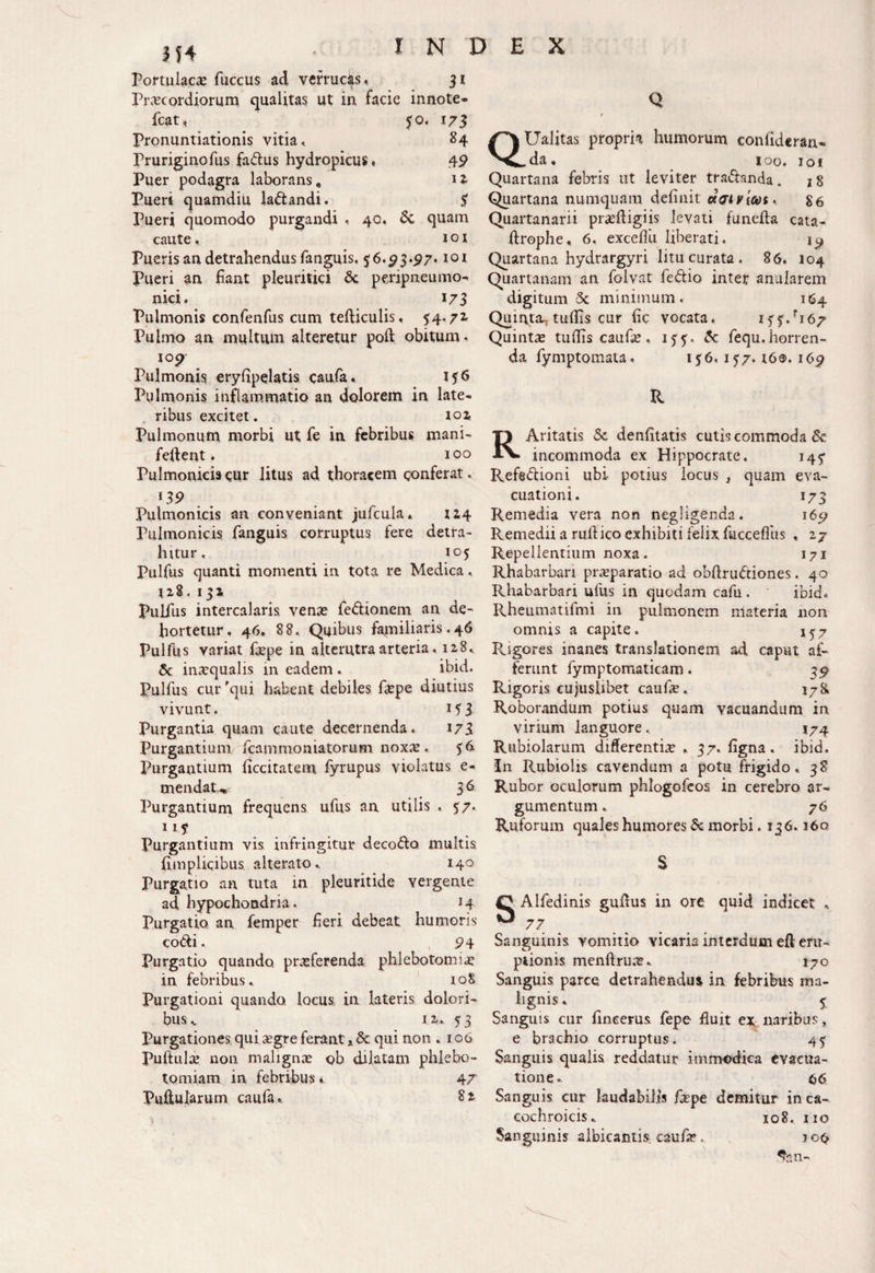 Portulacas fuccus ad verrucas.. 31 Praecordiorum qualitas ut in facie innote* fcat, 50. 173 Pronuntiationis vitia, 84 Pruriginofus fa&us hydropicus» 49 Puer podagra laborans. H Pueri quamdiu la&andi. $ Pueri quomodo purgandi , 40, Sc quam caute, ioi Pueris an detrahendus fanguis. 56.^3.97* tox Pueri an fiant pleuritici Sc peripneumo- nici. 173 Pulmonis confenfus cum tefticulis, 54.71 Pulmo an multum alteretur poft obitum. iop- Pulmonis, eryfipelatis caufa, Pulmonis inflammatio an dolorem in late¬ ribus excitet. 102, Pulmonum morbi ut fe in febribus mani- feftent. 100 Pulmonicis eur litus ad thoracem conferat. i39 Pulmonicis an conveniant jufcula. IZ4 Pulmonicis fanguis corruptus fere detra¬ hitur, 105 Pulfus quanti momenti in tota re Medica. 128. 132, Pulfus intercalaris venas fe&ionem an de- hortetur, 46. 88. Quibus familiaris.46 Pulfus variat fepe in alterutra arteria, 128, Sc inaequalis in eadem . ibid. Pulfus cur 'qui habent debiles fepe diutius vivunt. i?3 Purgantia quam caute decernenda. 173 Purgantium fcammoniatorum noxx , Purgantium ficcitatem fyrupus violatus e- mendaW 3 6 Purgantium frequens ufus an utilis . 57. Purgantium vis infringitur deco&o multis fimplicibus. alterato, 140 Purgatio an tuta in pleuritide vergente ad hypochondria. H Purgatio, an femper fieri debeat humoris co&i. 94 Purgatio quando, praeferenda phlebotomia in febribus, ioS Purgationi quando, locus in lateris dolori¬ bus , 12, 5 3 Purgationes qui segre ferant,. Sc qui non .106 Puftulae non malignae ob dilatam phlebo¬ tomiam in febribus i 47 Pullularum caufa, 82 Q f QUalitas propria humorum confideran* da, ioo. ioi Quartana febris ut leviter tra&anda. 18 Quartana numquam definit dat v fes. g6 Quartanarii prseftigiis levati funefla cata- firophe, 6, exceflii Uberati. Quartana hydrargyri litu curata . 86. 104 Quartanam an folvat feftio inter anularem digitum Sc minimum. 164 Quinta^ tu (fis cur fic vocata. M j.Fi 67 Quintae tudis caufie , 1Sc fequ, horren¬ da fymptomata. 1 $6. 157.16®. i6p R RAritatis Sc denfitatis cutis commoda Sc incommoda ex Hippocrate. 14^ Refsdioni ubi- potius locus , quam eva¬ cuationi. 173 Remedia vera non negligenda. 169 Remedii a rufi ico exhibiti felix fuccefiiis « 27 Repellentium noxa. 171 Rhabarban praeparatio ad obftruStiones. 40 Rhabarbari ufus in quodam cafu. ibid- Rheumatifmi in pulmonem materia non omnis a capite. 1^7 Rigores inanes translationem ad caput af¬ ferunt fymptomaticam. 3-9 Rigoris cujuslibet caufe. 178. Roborandum potius quam vacuandum in virium languore, 174 Rubiolarum differentia , 37. figna. ibid. In Rubiolis cavendum a potu frigido, 38 Rubor oculorum phlogofeos in cerebro ar¬ gumentum . 76 Ruforum quales humores Sc morbi .136. j6q S SAlfedinis gufius in ore quid indicet , 77 Sanguinis vomitio vicaria interdum eft em¬ ptionis menftruas, 170 Sanguis parce detrahendus in febribus ma¬ lignis, 5: Sanguis cur fincerus fepe fiuit ex naribus, e brachio corruptus. 45 Sanguis qualis reddatur immodica evacua¬ tione, 66 Sanguis cur laudabilis fepe demitur inca- cochroicis, 108« 110 Sanguinis albicantis caufe. jo<>
