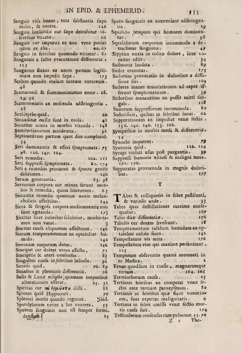 in Sanguis vi ili bonus , tota fubftantia fa?pe Sputo {anguinis an conveniant adflringen- malus, St contra. 126 Sanguis laudabilis cur faepe detrahitur vi* lcenbus Vitiatis. 66 Sanguis cur .impurus ex Una vena potius quam ex alia» 66.67 Sanguis in febribus quomodo vitiatur . 81 Sanguinis a {a&is evacuatione differentia « Sanguinis fluxus er utero partum legiti¬ mum non impedit Cxpe * 173 Scabies quando malum tantum cutaceum. Scammonii 5c fcammoniatotuin noxa? . 28. 29. ?6 Scammoniatis an mifcenda adftringentia • 28 Scelotyrbe quid * 66 Secundinae nullae funt in mola* 41 Securitas nimia in morbis vitanda » 148 Semitertianarum accidentia. 91 Septinaeitrem partum quot dies compleant* 34 Seri dominantis St efferi fymptomata * 73 yS. 1 z6. 147. 164» Seri remedia * loi. 11 i Seri fuppreiii fymptomata * 80. 174 tia * 29 Squalido ^tempore qui humores dominen- tur. 5? S Squalidorum corporum incommoda a de- tradione fanguinis. 47 Styptica noxia m colico dolore * licet vo¬ mitus adiit. 34 Sudatoria laudata * . $9 Sudor cruentus* *7$ Sudorum provocatio in doloribus a diffu- fione feri» 1 °4 Sudores inanes translationem ad caput af¬ ferunt fymptomaticam * o 3$ Sudoribus manantibus an poflit mitti fan- guis . 1 Sudorum fupprefforuni incommoda* 80 Sudorificis, quibus 111 febribus locus. 6z Suppurationem an impediat venas fedio * 136. 140. 146* 153* *66* Sympathia in morbis modi St differentia? • 54 ' Synoehi imputres * 79 Syntonia quid * ^ i ^4» 114 Syrupi violati ufus poft purgantia * 39 Supprelli humoris vitiofi St maligni noxa * 171. 176 Seri a remediis procurati St fponte geniti Suppuratio provocanda in magnis dolori bus» i 77 TAbcs St colliquatio in febre peftilenti* & vafiolis unde . 33 difcrimen * 146 Serum generantia*  83. 98 Servorum corpora cur minus ferunt mor¬ bos St remedia * quam liberorum * 6 3 Siccantia remedia quantum noxia melan¬ cholicis affedibus * I44 Sicca St ftrigofa corpora medicamentis non Tabes quas deftillationeS maxime confe- funt agitanda* 173 quatur» 167 Siccitas licet imbribusfalubrior> morbista- Tabis dua? differentia* *56 mea non Vacat* 3 Tabidis cur dentes livefcilnt. Siccitas caufa aliquorum affeduum. 146 Temperamentum calidum humidilm an op- Siccum temperamentum aii optabilia^ hu». tabilius calido ficco * t+t 142 Tempeftatunt vis mira. i/6 146 Tempeflatum vim qui maxime perfentiunt . uj Temporum obfervatio quanti momenti ia re Medica * Tenue quoddam iii caufls , magnarumque virium* - 164. Terminthorum caufa. Tertianis febribus an competat vena? fo¬ dio ante tertium paroxyfmum * 80 76 Tertianis in febribus quae fiunt vomitio» *ibid. nes* funt expertes malignitatis* 6 71 85 92 89 76 mido * Siccorum corporum dotes. Sinciput cur doleat utero affedo > Sincipitis 3c uteri confenfus . Singultus caufa in/ebribus biliofis * Sirialis quid. . 76 Sinafeos St phrenitis differentia. Solis St Luna? eclipfis^quantam corporibus alterationem afferat. 31 Spiritus cur <tk oppioprct didi* 88 Splenes quid Hippocrati. Splenici morbi quando regnent. Spondylorum caries a lue venerea* ^ Tertiana in febre omifla vena? fedio hior- Sputum fanguinis non ell femper formi. tis caufa fuit. 174 dandum <1 Tefticulorum confenfus cum pulmone. 5r 72 ‘ • Z 2 The-