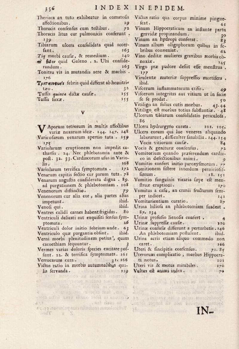 Theriaca an tuto exhibeatur in comatofis affe&ionibus. 29 Thoracis confenfus cum teflibus. 72 Thoracis litus cur pulmonicis conferunt . Tibiarum ulcera confolidata quid accer- fant. 163 Tiq morbi caufx, Sc remedium. 140 tfO Qdov quid Galeno . 2. Ubi confide- randum. 163 Tonitru vis in mutandis aere & morbis . 176 T/oiTce/o0w?'f febris quid differat ab hemitri* tieo . 3 z Tuffis quinta diCke caufa?* Tuflis iicca:. * 5 5 VAporum tetrorum in multis afte&ibus variae noxarum ideae. 144. 147. 148 Varicofarum yenarum apertio tuta . ijy 17* . . Variolarum eruptionem non impedit ca- tharfis . 24. Nec phlebotomia ante & poli. 32. 33.Cardiacorum ufus in Vario- lis. 168 Variolarum terrifica fymptomata - 172 Venarum capitis feCtio cur parum tuta. 78 Venarum anguftia confideratu digna . 85». ad purgationem <Sc phlebotomiam . 108 Venenorum diflin&io. 79 Venenorum cur alia cor ? alia partes afias impetunt, ibid. Venofi qui. ibid. Ventres calidi carnes habent frigidas. 80 VentricuLi delicati aut exquiliti fenfas fym¬ ptomata » 26 Ventriculi dolor initio febrium unde. 63 Ventriculo quae purgantia obfint. ibid. Verni morbi plenitudinem potius \ quam cacoethiam fequuntur. 3 Vermes varias doloris fpeeies excitare pof- funt. 22. & terrifica fymptomata. 161 Verrucarum cura. 31* 166 ViClus ratio in morbis autumnalibus qua¬ lis fervanda» jj<? ViCtus ratio qua corpus minime pingue- fcat. 6l Vinum Hippocraticum an inflante partu gravida: propinandum. Vinum an hydropi conferat. gq Vinum album oligophorum quibus in fe^ bribus conveniat. $z Vino dedita: mulieres gravibus morbis ob¬ noxia:. 14^ Virgo pra: pudore defiit effe< menllrua . 177 Virulenta: materia fuppreffio mortifera . ibid. Vifcerum inflammatorum crifis. 4^ Vifcerum integritas aut vitium ut in facie fe fe prodat. Vitiligo an folius cutis morbus. 43*44 Vitiligo^ efl morbus totius fubflantia:. 48 Ulcerum tibiarum confolidatio perkulofa. 86 Ulcera hydrargyro curata. 101. io^; Ulcera eorum qui lue venerea aliquando laborarunt, difficulter fanabilia . 144.15 4 Vocis vitiorum caufle. 84 Vocis & genitura: confenfus. 72 Vomitorium quando proferendum cardia¬ co in defectionibus animi.• p Vomitio confert initio paroxyfmorum. 77 Vomitionem fiflere interdum perniciofif- fiinum . 18. 1 j i Vomitio fanguinis vicaria fiepe efl men- flru^e eruptioni. 170 Vomitus a cafu, an cranii fraCturam fem- per indicet. 141 Vomiturientium curatio. 87 Urina biliofa an phlebotomiam fuadeat , g7. 134 Urina: profufio lienofis confert , 4 Urina: fuppreffa: caufa:. iro Urinae confufe differunt a perturbatis . 146 An phlebotomiam poffulent. ibid. Urina acris etiam aliquo commodo non caret. 166 Uteri & fincipitis confenfus. 71. 8f Uterorum complicatio y morbus Hippocra¬ ti netus. 1 s>i Uteri vis & motus mirabiles, 170 Vultus efl amrni index „ 7*