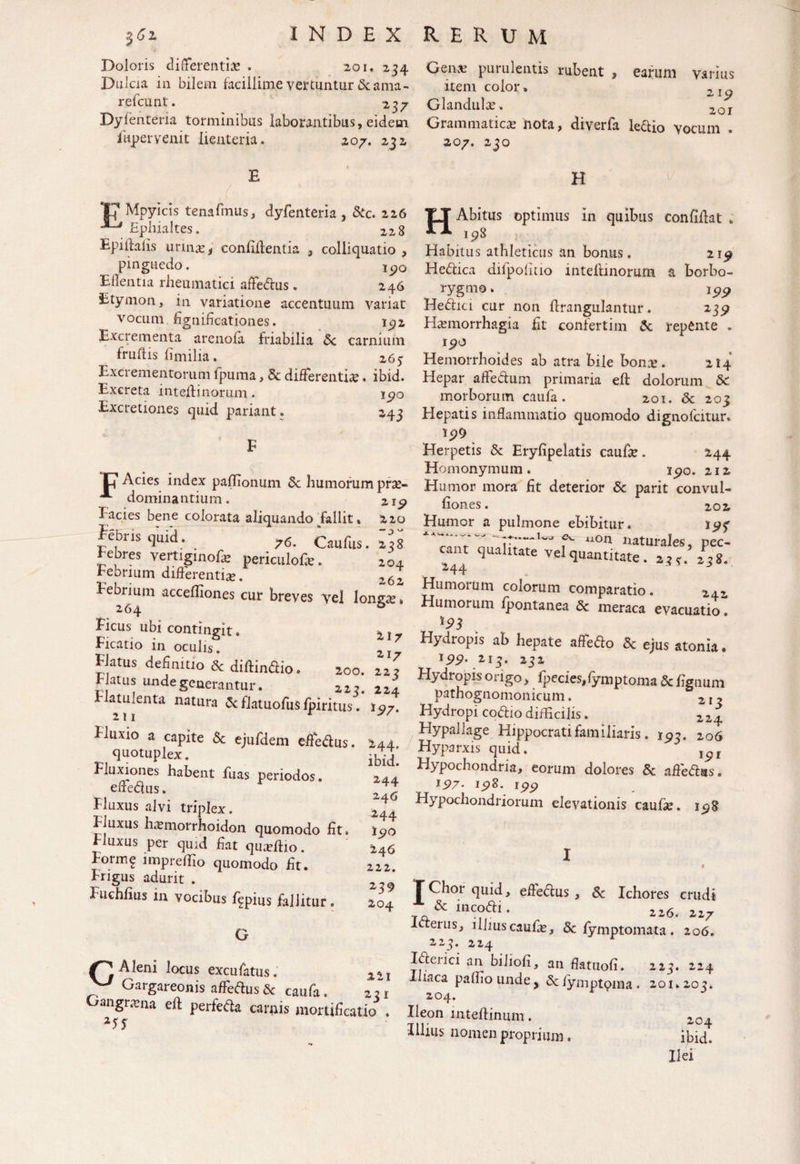 Doloris differentia* . 201,234 Genas purulentis rubent , earum varius Dulcia in bilem facillime vertuntur & ama- item color. ZIg refcunt. 237 Glandulae, 2or Dyfenteria torminibus laborantibus, eidem Grammaticae nota, diverfa ledio vocum llipervenit lienteria. .207. 232 207. 230 E V Mpyicis tenafmus, dyfenteria, &c. 226 Ephialtes. 228 Epidafis urinae, confidentia , colliquatio , pinguedo. 190 EHentia rheumatici affedus. 246 Etymon, in variatione accentuum variat vocum dgnidcationes. 192 Excrementa arenofa friabilia Sc carnium fruftis fimilia. 263 Excrementorum fpuma, Sc differenti*. ibid. Excreta intedinorum. 190 Excretiones quid pariant. 243 C1 Acies index paflionum Sc humorum prse- A dominantium. 215» Eacies bene colorata aliquando fallit. 220 feris quid. 76. Caufusffis tebres vertiginofe periculofe. 104 Febrium diderentia?. 262 Febrium acceffiones cur breves vel lonzx~ 264 a Ficus ubi contingit. * t Ficatio in oculis. 2 Flatus definitio & didindio. 200. 22? Flatus unde generantur. 223. 224 atmenta natura & flatiiofus fpiritus. 197. Fluxio a capite Sc ejufdem ededus. 244. quotuplex. - - Fluxiones habent fuas periodos. ededus. Fluxus alvi triplex. Fluxus fuvmorrhoidon quomodo fit Fluxus per quid dat quUio Form? impredio quomodo dt. Frigus adurit . Fuchdus in vocibus %ius fallitur. ibid. 244 246 244 190 246 222. 239 204 H H Abitus optimus in quibus confidat , 198 Habitus athleticus an bonus. 219 Hedica dilpodtio intedinorum a borbo- rygmo. 199 Hedici cur non drangulantur. 239 Hxmorrhagia fit confertim Sc repente . 190 Hemorrhoides ab atra bile bonre. 214 Hepar affedum primaria ed dolorum Sc morborum caufa. 201. Sc 203 Hepatis inflammatio quomodo digno fatur. Herpetis 8c Eryfipelatis caude. 244 Homonymum . 190. 212 Humor mora dt deterior Sc parit convul- fiones. 202 Humor a pulmone ebibitur. 193 ^7,7” -u» f'- “on naturales, pec- nt ciualltate vel quantitate. 23*. 238. 244 Humorum colorum comparatio. 242 Humorum fpontanea Sc meraca evacuatio Hydropis ab hepate affedo Sc ejus atonia. l99' 2i3* 232 Hydropis origo, fpecies/ymptoma Sc lignum pathognomonicum. 213 Hydropi codio difficilis. 224 Hypallage Hippocrati familiaris. 193. 206 Hyparxis quid. ,^r Hypochondria, eorum dolores Sc adedas. 197- 198. 199 Hypochondriorum elevationis caulse. 198 Aleni locus excufatus. Gargareonis affedus Sc caufa. 2: angrana ed perfeda carnis mortificatio XSS 22l 231 T Chor quid, ededus , Sc Ichores erudi & incodi. 226. 227 Iderus, ilhuscaufe, Sc fymptomata. 206. 223. 224 Iderici an bihofi, an datuofi. 223. 224 I iaca pafliotinde, Sclymptqma. 201.203* 204. Ileon intedinum. 204 Illius nomen proprium. ibid. Ilei