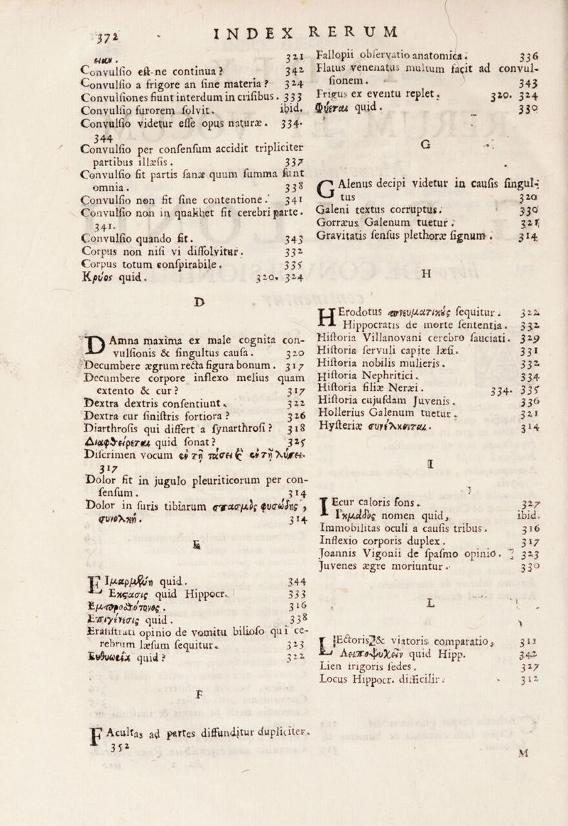 '37* INDEX RERUM ^ HtUt . 3 2 1 Convullio eft ne continua? 342 Convullio a frigore an line materia ? 3 2-4 Convulliones fiunt interdum in erilibus .333 Convullio furorem folvit. ibid. Convullio videtur elfe opus naturas. 334- 344 .... Convullio per confenlum accidit tripliciter partibus lllxfis. 337 Convullio Iit partis fanse quum fumma funt omnia. 33^ Convullio non fit line contentione.’ 341 Convullio non m quaMhet fit cerebri parte. 341. Convullio quando fit. Corpus non nili vi difloLvitur. Corpus totum confpirabile, Kpios quid. 32,0 Fallopii obferyatioanatomica» 336 Flatus venenatus multum facit ad convul- lionem. 343 Frigus ex eventu replet . 3x0. 324 quid. 330 3-43 33 2 35> 324 GAlenus decipi videtur in caulis fingul-i tus 3 20 Galeni textus corruptus; 330 Gorrxus Galenum tuetur; 321; Gravitatis fenfus plethorx lignum . 314 H jy DAmna maxima ex male cognita con- vullionis St fingultus caufa. 320 Decumbere xgrum reda figura bonum . 317 Decumbere corpore inflexo melius quam extento Sc cur? 317 Dextra dextris confentiunt322 Dextra cur liniftris fortiora ? 326 Diarthrolis qui differt a fynarthrofi ? 318 Aiei<p$&ptTau quid fonat ? 31? Difcrimen vocum cf Tn ci 7« \vjTH> 3l7 Dolor fit in jugulo pleuriticorum per con- fenfum. 334- HErodotus f&wlJ-ttTlM; fequitur. Hippocratis de morte fententia. Hiftoria Villanovani cerebro fauciati. Hiftoria fervuli capite lasli. Hiftoria nobilis mulieris. jqiftoria Nephritici. Hiftoria filix Nerasi. Hiftoria cujufdam Juvenis. Hollerius Galenum tuetur ^ Hyfterix cWxxrvr^. I a z~ 33.2 Sz9 33i 33 334 33 f J36 32F 314 srm\w. & 17 quid. ^ Exqpcrie quid Hippocr. £lAtf>f0&07Q.V0$ iLTTiyluitjtg quid . Eraliltiaci opinio de vomitu rebrum la»fum fequitur* Ev$uae£« quid? h$\ 3*4 T Ecur caloris fons * 327 Fx/adSbg nomen quid3 ibid. Immobilitas oculi a caulis tribus. 316 Inflexio corporis duplex . 3 17 Joannis Vigonii de fpafmo opinio. -V» ; 325 Juvenes xgre moriuntur.- 3 3° 344 333 L 316 ' *- s t 338 \ 1 ce- 323 T jEdoris^Sc viatoris comparatio t A-' quid Hipp. 311 > L « •S42 Lien Irigoris fedes. 317 Locus Hippocr. diiBcilir.- 312 P Acultas ad partes diffunditur dupliciter. A 35X M