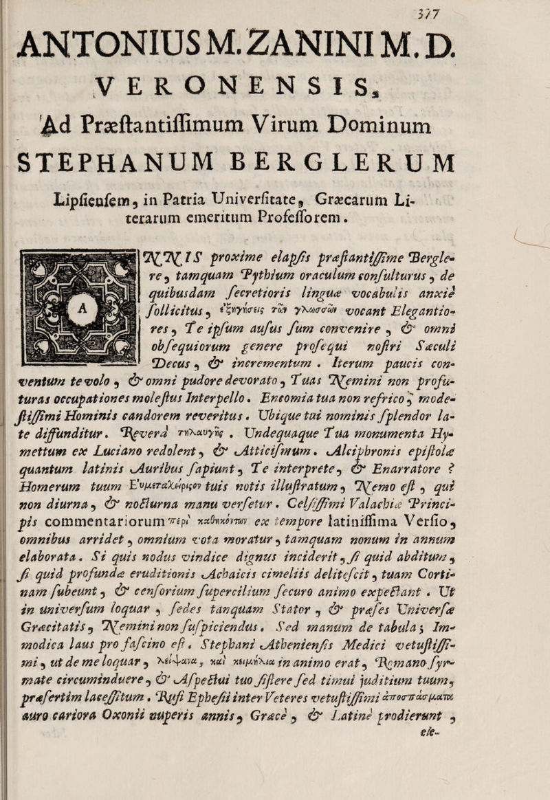 3/7 ANTONIUS M. ZANINIM. D. VERONENSIS, Ad Prseftantiffimum Virum Dominum STEPHANUM BERGLERUM Lipfieufet»;, in Patria Univerfitate^ Graecarum Li- terarum ementum ProfeiTorem. 7^7^proxime elapfis praftantijjime Pergle- re 9 tamquam ‘Pythium oraculum confulturus 5 de quibusdam fecretioris linguae vocabulis anxie follicitus 5 ifyyww rm <ro*S» vocant Elegantia* res 5 7V ipfum aufus fum convenire 5 d? obfequiorum genere profequi nojlri Saeculi Decus •) & incrementum . Iterum paucis con- ventum te volo 9 &omni pudore devorato 9 TW/ 7Stemini non profu- fzo^x occupationes molejlus Interpello • Eneomia tua non refrico mode- i JUffimi Hominis candorem reveritus. Ubique tui nominisfplendor la¬ te diffunditur. Pgverd mfKavyns . Undequaque Tua monumenta Hy¬ mettum ex Luci ano redolent & <Aiticifmum • Iciphronis epifioU quantum latinis buribus fapiunt 5 TV interprete0 ZD* Enarratore f Homerum tuum L^eraXdp^ov tuis notis illuf ratum 5 Stfemo ejl 5 diurna 7 dT' noBurna manu verfetur. Celfifpmi Va lachia ‘Princi¬ pis commentariorum1^' <?# tempore latiniflima Verfio5 omnibus arridet 5 omnium vota moratur 5 tamquam nonum in annum elaborata. iV nodus vindice dignus inciderit ^ fi quid abditum 5 Ji quid profunda eruditionis ^Achaicis cimeliis delitefcit 5 Corti¬ nam fubeunt 3 c en forium fuper cilium fe curo animo expeBant < Ut *Vz univerfum loquar ^ [edes tanquam Stator 7 prafes Univerfa Crocitatis 9 liemini non fufpiciendus * Sed manum de tabula 4y Im¬ modica laus pro fafeino e fi t Stepbani lAtbenienfis Medici vetufiff- mi ^ ut de me loquar xg<4^v*? xuiayiXiu in animo erat 5 P^manofyr- mate circuminduere ^ ^AfpeBui tuo fi fer e fed ti?nui juditium tuumy prafertim lacefjitum. Ephefii inter Veteres vetufiiffimi duoeTsde^uTvc auro cariora Oxonii nuperis annis ? Graci y <& Latine prodierunt 5 dC