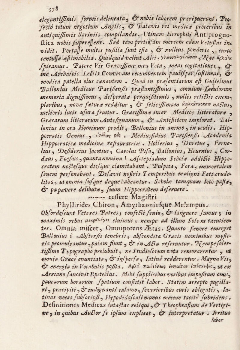 37$ elegantiffimis formis delineat a y (x nobis laborem' praripuerunt. feBb totum negotium Anglisy 6* Batavis rei medica proceribus in antiquiffimis Scriniis compilandis. Vtinam Herophili AntJprogno- ftica »o&/j fuperefjent. Sed trfm pretiij dm mercem edax Ve tufas in* vidit. Fortajje multis pu/illa funt ifa y 4x nullius ponderis y curto centufe afiimabilia. Quidquid velint uAi fi *> y^cseCKyleatrca ^ 7^©/ dpXala fpiramus • ‘Fatere Vir Gravi/fime mea Vota y cogitationes y me Archaicis LeBis Convivam recumbentem paulifper fuf, ineas \ Vx modica patella olus canantem * /» prafeniiarum efl Gulielmus *Ballonius Medicus Tarifenjis prajlantij/imus y omnium fatulorum memoria dignifitmus y defperata p er quifit tonis y nullis rehBis exem-, plaribus y nova fatura redditur y 6 felic\JJimam djoxdrus&anr naBusy melioris lucis ufura fruitur. GraciJJima imer Medicos litteratura y Gracarum litterarum Antefignanum y dx Antif item implorat. CE#/- lenius in ora Hominum prodit y ‘Ballonius in animo y oculis • Hip~ pocratis Genius y deoQso$ . Mediusfdius ‘Farifierfis Academia Hippocratica medicina rejiauratrix . Hollerius y !Duretas y Verne• //kf-5 ‘JDefiderius jacotiusy Carolus ‘Fifoy Vallemus > Heurnius y Cor- decus y Foefius y quanta nomina \ Afclepiadum Schola addi B i Hippo¬ cratem noBefque diefque clamitabant • ‘Pulpita y Fora? immortalem fenem personabant. V) e favit nofris T emporibus maligni Fati crude¬ litas y ut omnia fufque de que habeantur. Schola tamquam loto pafay (X papavere delibuta y Hippocratem deferuere * celfere Magitfri Phyll rides Chiron 5 Amythaoniufque MeJampus* Ob^ordefcunt Veteres ‘Patres y confeBi fenioy & languore fumus y maximis rebus tux$o\°yoi cluimus ; nempe ad illum Solem cacutien• Omnia mifcer, Omnipotens Quanto fenore emerget Vallonius i Abjterfis tenebris y abfcondit a G facis nominibus myfie- riapromulgantur rp alam fiunt y & in AB a referuntur . pe filer* Sifiim&Typographo prolubuit y ne Studii forum vota remorarentur y ut amnia Gvace enunciata y & infperfa y latine redderentur . Magna Visj ix energia in Vocabulis pofita « ApW cvoiaJtgv y ut ex Aryiano fancivit E'piteBus* AhX’7 fupplicibusvocibus impofitum omisy paucarum horarum fpatium confiitit labor * Statim arrepto pugilla- fty praei biti y & indignanti calamo yfeversoribus curis ablegatis y la¬ tinas voces fubfcripfi y Hypo didafcali munus me cum facit d fubridens 0 Definitiones Medicas intaBas reliqui y dx Theopbrafhim de Vertigi- W 3 in quibus AuBorfe ipfum explicat 5 4x interpretatur . Irritus