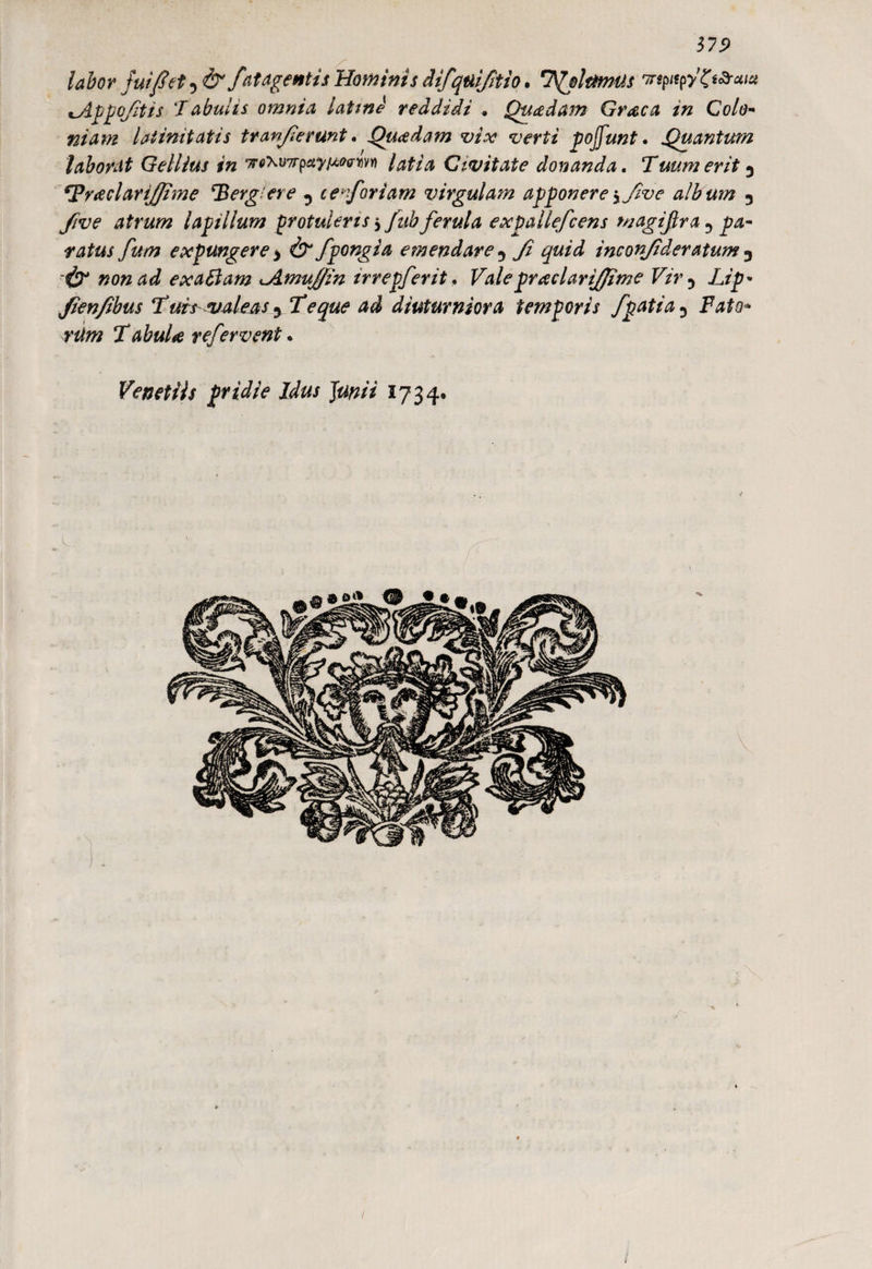 37.9 labor fui fi et, & fat agentis Hominis iifquifitio. 'Ifjltmus 'TrqntfZt&euu ^Appq/itis ‘Tabulis omnia latme reddidi . Quadam Graea in Colo¬ niam latinitatis tranfierunt. Quadam vix verti pojfunt. Quantum laborat Gellius in 7roW7rpayiMrm latia Civitate donanda. Tuum erit 3 ^Praelari/fime *Berg ere 5 ce^foriam virgulam apponereyjive album 3 five atrum lapillum protuleris $fub ferula expallefcens magijlra 3 pa¬ ratus fum expungere > & fpongia emendare -> Ji quid inconfideratum D -& non ad exatlam ^Amujfin irrepferit. Vale praeiarijjime Vir? Lip- Jienfibus Tuisvaleas y Te que ad diuturniora temporis fpati a3 Fato* rUm TabuU refervent. VenetUs pridie Idus Junii 1734* / /