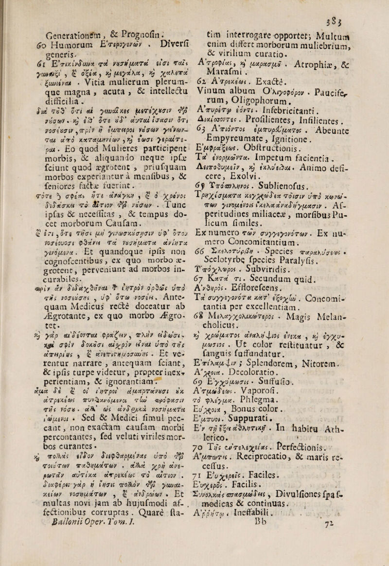 Generationem , & Prognofin • t 60 Humorum ETspoyiveSv . Dfverli generis* 61 E’ 'Vtx.ll^uujoi (TCl VVTtj[AClToi S 1(71 Tali ym&ii , £ ofyce, xj pceyxKce, *} ^«A6T« lujjitvM . Vitia mulierum plerum¬ que magna , acuta , & intellectu difficilia . sTice *r«$’ ori eui ywjcuxM (itreX**'*1' vxau'/* sT ore nT’ ce^jrcu uoeeiv oti voaixaw yTpiv # ia^etpoi vtiecoa ytfi/Gw- r<u «Vo '/.xTctyuivtcoir yxj $&<ji ytpaxrs- pax . £o quod Mulieres participent morbis, de aliquando neque ipfx fciunt quod aegrotent , priufquam morbos experiantur a menfibus, dc leniores fa&£ fuerint. rore j epice* nn cetceyw , 5 6 XP*VOi foPxem ro &2tiqv vnaeov . Tunc ipfas dc necefficas , dc ternpus do¬ cet morborum Caufara. <£ iri 5 or i rijn pti/ yivcoexnevieiv tlp' orov VQTiouoji pSce/u ree vneu'picerct ceviurce ympwx. Et quandoque ipiis non cognofcentibus , ex quo morbo ae¬ grotent, perveniunt ad morbos in¬ curabiles. xv PiSceyJOnivai turpor op§£{ vito rHi voeenem , vp orca voein. Ante¬ quam Medicus redte doceatur ab Aigrotante, ex quo morbo Aegro¬ tet. yap eufiovnu ppoi^&v, or\ih e/Jtnon-. %gx crpiv Sonnei cu%piv hvox voto njs chrHpius y £ cemnriiijoeiwiii . Et ve¬ rentur narrare , antequam feiant, & ipiis turpe videtur, propter i nex t perientiam, & ignorantiam. xuce tTg 4' oi ujrpoi ceucepTotvnei nx ceTpiXttos Trvv^owofjtevoi rlw ^popaeiv 7iis voen • ce>k' cos cev^Q/.)ex voeiiuceTce Svpuvoi • Sed dc Medici ffmul pec¬ cant , non exactam caufatn morbi percontantes, fed veluti viriles mor¬ bos curantes • ^ iro&cei iiSov Snp§aptae vas voro $$ roinrcov oradypidrtov . d&ce XP*i tfVs- puTcev uvrtxce serpent 70 curiov . oiupipa ycep tj iijen oroTkoir yu/oae- xtitov voeupecerco/ , cevSpco®v • Et multas novi jam ab hujufmodi a£- . fedtionibus corruptas. Quare fU- Bailonii Opcr. Tom, /. SS| tim interrogare-apporter, Multum enim differt morborum muliebrium, de virilium curatio. Arpoptai, xj (xapeeepen . Atrophia?, 6c Marafmi . 61 A'7pexi(oi. Exadte. Vinum album O Kiyopopov . Paucifef rum, Oligophorum. Knvpkrop iovri. Infebricitanti. AixiojovTK . Profilientes, Infilientes. 6$ Ainov70i ipiTrvpdJpeceTQS , Abeunte > Empyreumate, Ignitione . E'pppetZws. ObllruCtionis. Tee ivopix&vrce. Impetum facientia , AuwoSvpiilv y vi) fXKuedax. Animo defi¬ cere, Exolvi. 6f TvomKwoi. Sublienofus. T pijTricer ce my^ojTece 7oieiv vtto xqvu/- 7W yiMptivort fxeKceceirxSt/ypccecriy . Af- peritudines miliace^, morfibusPu¬ licum limiles. Ex numero t&JV evyyeyovorm . Ex nu¬ mero Concomitantium. 66 Xxs\otup(3v . Species vapoth-Jesw • Scelotyrbe fpecies Paralylis. Twoyjkvpot . Subviridis. 6-j iLctTce 7i. Secundum quid. A'vbupos. Efflorefcens. Tee' auyyzyovorte xcer' ityxJw . Concomi¬ tantia per excellentiam. 6 i M i\ceyxo^tx(t)Tepos . Magis Mei an- cholicus. kJ XP®[J>ceToi cevceKii^tos zvezce , xj iyxv~ (acojios . Ut color reftituatur , dc fanguis fuffundatur. EviKceyiliv; Splendorem, Nitorem. A”pfcoice. Decoloratio. t>9 Eyxpiiaffts * SuTulio , AVph»f. Vaporoli. ro yxeypLce. Phlegma. Ev^oiot , Bonus color . Ey.rvoi. Suppurati. EV 7vj 1\h ei^KtjTix^ . In habitu Ath¬ letico. /o Tih <u)7i\i%iUs. Perfedlionis. A^jwwtk . Reciprocatio, dc maris re- cehus. 71 Euripus* Faciles. Eux^poi • Facilis. XvvokJM-s arceepeco^as y Divulllones fpa f* modicas dc continuas. A'ppft7o> * Ineffabili. ‘ ' Bb 71