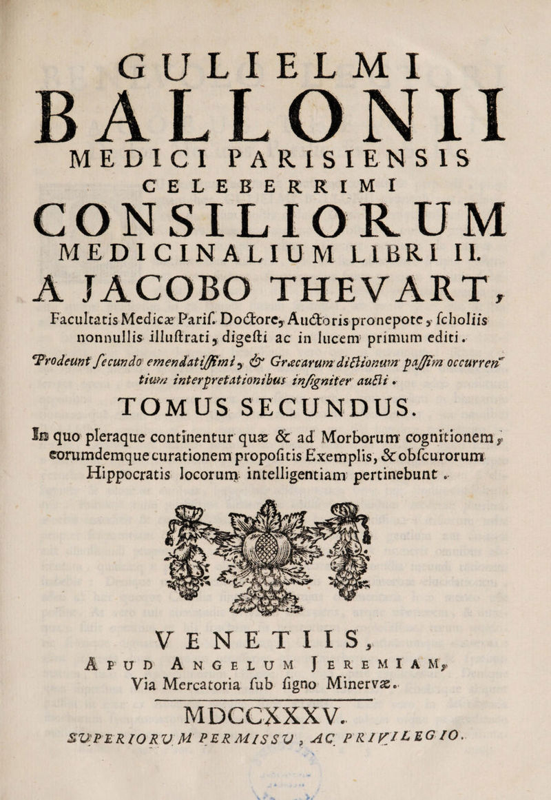 B ALLONII MEDICI PARISI ENSIS CELEBERRIMI CONSILIORUM MEDICINALIUM LIBRI II. A JACOBO THEVART, Facultatis Medicae Parif. DodtorCy Audtoris pronepote y fcholiis nonnullis illuftratiy digefti ac in lucem primum editi. 'Prodeunt fecundo emendatijfimi y & Grxcarum diiBionum pajfim occurrerF tium interpretationibus infigniter auBi • TOMUS SECUNDUS. fa quo pleraque continentur quae & ad Morborum cognitionem y eorumdemque curationem propofitisExemplis, &obfcurorum Hippocratis locorum intelligentiam pertinebunt. VENETIIS, A p u i> Angelum Jeremiam, Via Mercatoria fub figno Minervae. MDCCXXXV. SUPER IO RV H PERMISSI) , AC, P RIKICEG IO.
