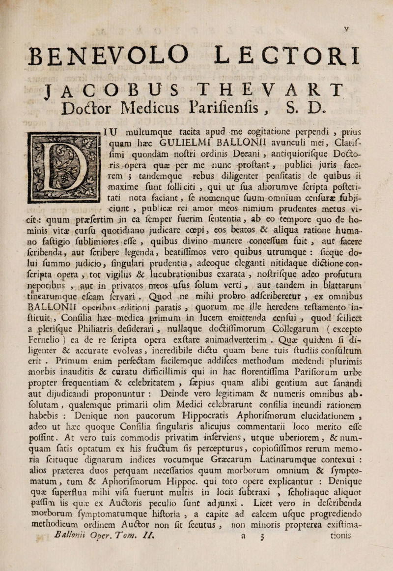 V BENEVOLO LECTORI JACOBUS THEVART Dodor Medicus Fariiienlis, S. D* IU multumque tacita apud me cogitatione perpendi > prius quam haec GULIELMI BALLONII avunculi mei, Clarif- fimi quondam noftri ordinis Decani , antiquiorilque Dodo- ris opera quas per me nunc proftant, publici juris face¬ rem 5 tandemque rebus diligenter penfitatis de quibus ii maxime funt folliciti , qui uc fiua aliorumve Icripta pofteri- tati nota faciant, le nomenque fuum omnium cenfurat fubjs- ciunt , publicas rei amor meos nimium prudentes metus vi- cit>: quum praelertim jn ea femper fuerim lententia, ab eo tempore quo de ho¬ minis vitas curfii quotidiano judicare coepi, eos beatos Sc aliqua ratione huma¬ no faftigio fublimiores efie > quibus divino munere concefium fuit , aut facere fcribenda, aut Icribere legenda, beatiffimos vero quibus utrumque : ficque do- lui fummo judicio, lingulari prudentia, adeoque eleganti nitidaque didionecon- fcripta opera , tot vigiliis Sc lucubrationibus exarata , noftrifque adeo profutura nepotibus , aut in privatos meos ufiis folum verti , aut tandem in blattarum tinearumque efcam fervari . Quod ne mihi probro adlcriberetur , ox omnibus BALLONII operibus editioni paratis , quorum me ille heredem teftamento in- ftituit , Confilia haec medica primum in lucem emittenda cenfui , quod fcilicet a plerilque Philiatris defiderari , nullaque dodiftimorum Collegarum ( excepto Fernelio ) ea de re Icripta opera exftare animadverterim . Qua: quidem fi di¬ ligenter & accurate evolvas, incredibile didu quam bene tuis ftudiis confultum erit . Primum enim perfedam facilemque addilces methodum medendi plurimis morbis inauditis & curatu difficillimis qui in hac florentilfima Pariliorum urbe propter frequentiam & celebritatem , ftepius quam alibi gentium aut fanandi aut dijudicandi proponuntur : Deinde vero legitimam & numeris omnibus ab- folutam > qualemque primarii olim Medici celebrarunt confilia ineundi rationem habebis : Denique non paucorum Hippocratis Aphorifmorum elucidationem * adeo ut haec quoque Confilia lingularis alicujus commentarii loco merito efie poftint. At vero tuis commodis privatim inlerviens, utque uberiorem, & nutn- quam fatis optatum ex his frudum lis percepturus, copiofiftlmos rerum memo¬ ria fcituquc dignarum indices vocumque Graecarum Latinarumque contexui : alios praeterea duos perquam necefifarios quum morborum omnium & fympte- matum, tum Sc Aphorifmorum Hippoc. qui toto opere explicantur : Denique qux fuperflua mihi vila fuerunt multis in locis fubtraxi , Icholiaque aliquot paftim iis qua: ex Audoris peculio funt adjunxi . Licet vero in delcribenda morborum fymptomatumque hiftoria , a capite ad calcem ulque progrediendo methodicum ordinem Audor non fit lecutus , non minoris propterea exiftima-