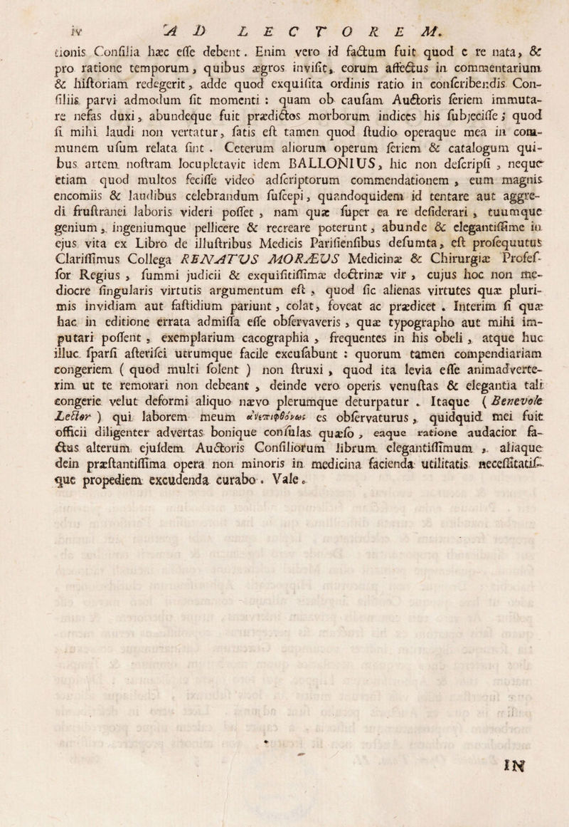 donis ConfiJia haec efle debent. Enim vero id fa<ftum fuit quod c re nata> Sc pro ratione temporum, quibus aegros invifit* eorum afte££us in commentarium & hiftoriam redegerit, adde quod exquifita ordinis ratio in eonfcribendis Con¬ ciliis parvi admodum Et momenti : quam ob caufam Au&oris feriern immuta¬ re nefas duxi * abundeque fuit prardi&os morborum indices his fubjecifle; quod fi mihi laudi non vertatur, fatis eft tamen quod ftudio operaque mea in com¬ munem ufum relata fint . Ceterum aliorum operum feriem & catalogum qui¬ bus artem, noftram locupletavit idem BALLONIUS, hic non defcripfi , neque^ etiam quod multos fecifle video adfcriptorum commendationem , eum magnis encomiis & laudibus celebrandum fufcepi, quandoquidem id tentare aut aggre¬ di fruftranei laboris videri poflet , nam quae fuper ea re defiderari , tuumque genium a ingeniumque pellicere & recreare poterunt, abunde & elegantiffime io. ejus vita ex Libro de illuftribus Medicis Parilienfibus defumta, eft profequutuS Clarifllmus Collega RENATVS MORALZJS Medicinae & Chirurgias ProfeC for Regius > fummi judicii & exquifitiflimas do^lrins vir , cujus hoc non me¬ diocre lingularis virtutis argumentum eft , quod fic alienas virtutes qu& pluri¬ mis invidiam aut faftidium pariunt, colat, foveat ac praedicet . Interim fi qu^ hac in editione errata admiffa efle obfervaveris , quas typographo aut mihi im¬ putari pofTent 5 exemplarium cacographia > frequentes in his obeli, atque huc illuc fparfi afterifei utrumque facile excufabunt : quorum tamen compendiariam congeriem ( quod multi folent ) non ftruxi y quod ita levia efle animadverte¬ rim ut te remorari non debeant , deinde vero operis, venuftas & elegantia tali congerie velut deformi aliqua na^vo plerumque deturpatur * Itaque (Rtntvalt JLetter ) qui laborem meum *vmi$8o»6ts es obfervaturus, quidquid fnei fuit officii diligenter advertas bonique coniulas, qu&fo , eaque natione audacior fa¬ ctus alterum ejuldem Auctoris Confiliorum librum elegantiflfmum *, aliaque dein pradiantiflima opera non minoris in medicina facienda utilitatis neceftitatiC que propediem excudenda curabo « Valec