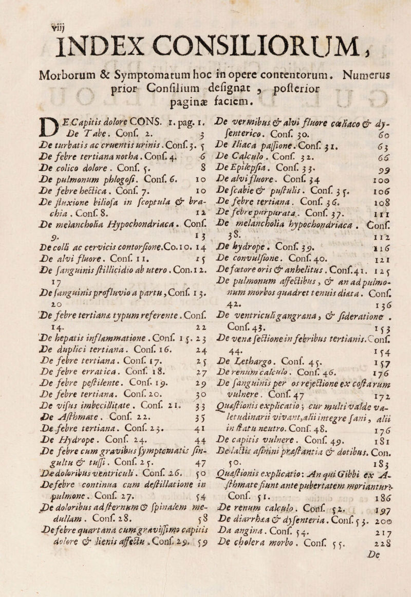 vu/ INDEX CONSILIORUM, •. * -i' ja ' * \ ‘ « *’• • * ' ' V . Morborum & Symptomatum hoc in opere contentorum. Numerus prior Confilium defignat 5 poflerior paginae faciem. DE Capitis dolore CONS. r. pag. i, De vermibus & alvi fInore cceliaco & dy~ De Tabe. Conf 2. 3 /enterico. Conf 30. 60 De turbatis ac cruentis urinis. Conii 3. 4 De Iliaca pafione . Conii 51. 63 De febre tertiana notha *Con£ 6 De Calculo, Conf. 32. De colico dolore . Conf f. 8 DeEpilepfia. Conf 33. ^ De pulmonum phlogofi. Conf 6. 10 De alvi fluore. Conf 34 100 De febre hetiica. Conf 7. 10 Defcabie& puflulis. Conf 3 5% xo£ De fluxione biliofa in fcoptula & bra- De febre tertiana. Conf 36. 108 chia . Conf 8. 11 De febrepurpurata. Conf 37. 111 De melancholia Hypochondriaca. Conf De melancholia hypochondriaca . Conf 5?. 13 3 3. , m De ee/// /ze cervicis contorfione*Co. 10.14 /te hydrope. Conf 3 11 £ De alvi fluore. Conf 11. xf De convulflone. Conf 40. 121 De /anguinis fiillicidio ab utero. Con. 12. De foetore oris & anhelitus. Conf 41. 125^ 17 De pulmonum affeblibus > & an ad pulmo* De (anguinisprofluvio a partu, Conf 1 3. num morbos quadret tenuis diata. Conf 20 42« 136 De febre tertiana typum referente, Conf De ventriculigangr ana, ct* fiderat ion c . 14« 22 Conf 43. x^3 De hepatis inflammatione . Conf 11. 23 De vena feflione in febribus terti anis.Conf, 24 44* 1 f 4 De Lethargo. Conf. 4^. 1^7 27 De renum calculo. Conf 4^. 176 2 p De /anguinis per os rejettione ex cofla rum 30 vulnere. Conf 47 172 3 3 Qu&flicnis explicatio \ cur multi valde va- 3J letudinarii vivantjulii integre fani, 4/« 41 /fu neutro. Conf 48. j 7 <3 44 De capitis vulnere. Conf 45?. 1S1 De febre cum gravibus fyrnptematis fin- D.&laflis aflnini proflantia & dotibus* Con. gultu & tujfl, Conf 2 47 50. !gj D*e doloribus ventriculi. Conf -2 6'. 50 Ouafl Ionis explicatio: ^ e.v De febre continua cum deflillatione in flhmate fiunt ante pubertatem moriantur** -pulmone. Conf 27. f4 Conf fi. ; xg^ De doloribus ad{ternum & fpinalem me- De renum calculo. Conf 5 2. 1^7 dullam . Conf 28. 58 De diarrhaa & dyfenteria. Conf 53. 20© De febre quartana cumgravijfm? capitis Da angina. Conf 54. 217 dolore &lienis ajfettn , Conf 2^. ^ Decholera morbo . Conf 228 De De duplici tertiana. Conf 16. De /e^re tertiana. Conf 17. De febre erratica. Conf 18. De febre peflilente. Conf ip. De febre tertiana. Conf 20. De w/iw imbecillitate . Conf 21, De Afthmate. Conf 22. De febre tertiana. Conf 23. De Hydrope. Conf 24.
