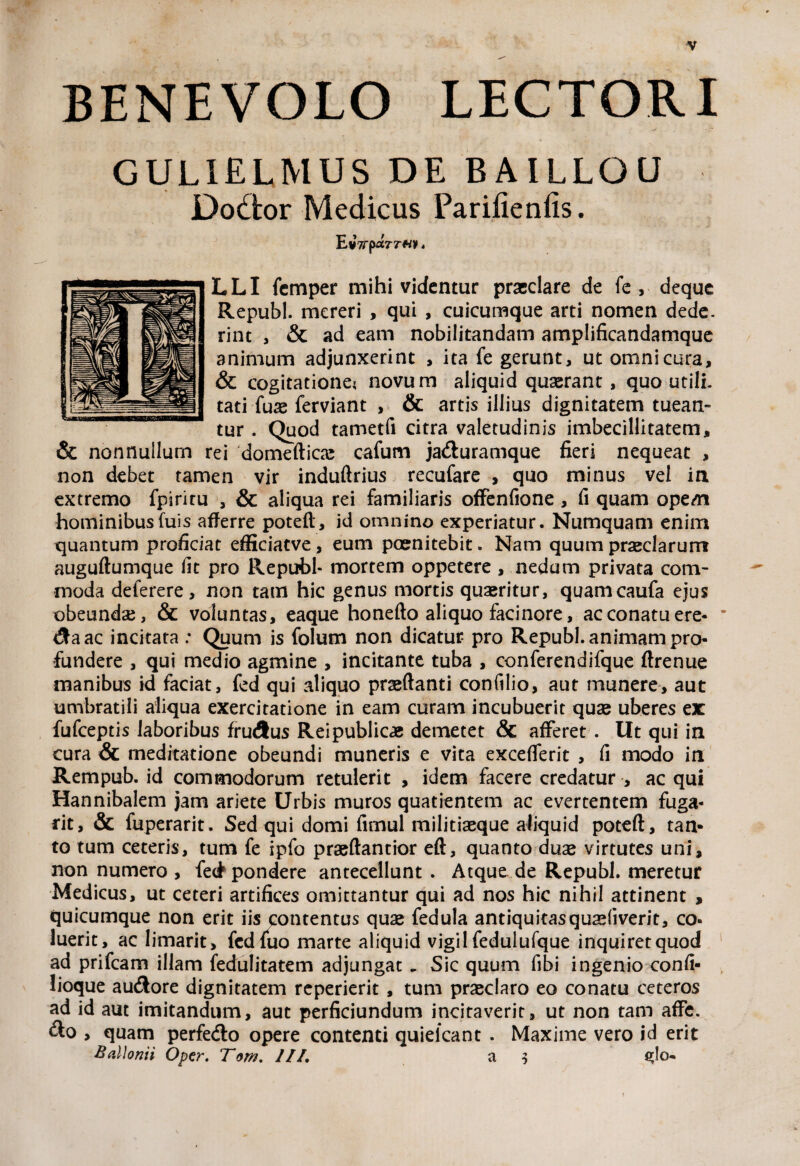 BENEVOLO LECTORI GULIELMUS DE B A ILLO U Dodfcor Medicus Parifienfis. LLI fcmper mihi videntur praeclare de fe , deque Republ. mereri , qui , cuicumque arti nomen dede, rint , & ad eam nobilitandam amplificandamque animum adjunxerint , ita fe gerunt, ut omni cura, & cogitatione? novum aliquid quaerant , quo utili, tati fuse ferviant , & artis illius dignitatem tuean¬ tur . Quod tametfi citra valetudinis imbecillitatem, & nonnullum rei domeftica: cafum ja&uramque fieri nequeat , non debet tamen vir induftrius recufare , quo minus vel in extremo fpiritu , & aliqua rei familiaris offenfione , fi quam opem hominibusfuis afferre poteft, id omnino experiatur. Numquam enim quantum proficiat efficiatve, eum poenitebit. Nam quum praeclarum auguftumque fit pro Republ- mortem oppetere , nedum privata com¬ moda deferere, non tam hic genus mortis quaeritur, quamcaufa ejus obeundae, & voluntas, eaque honefto aliquo facinore, ac conatu ere- &aac incitata : Quum is folum non dicatur pro Republ. animam pro¬ fundere , qui medio agmine , incitante tuba , conferendifque ftrenue manibus id faciat, fed qui aliquo praeftanti confilio, aut munere, aut umbratili aliqua exercitatione in eam curam incubuerit quae uberes ex fufeeptis laboribus frucSus Reipublicae demetet & afferet . Ut qui in cura & meditatione obeundi muneris e vita excefferit , fi modo in Rempub. id commodorum retulerit , idem facere credatur , ac qui Hannibalem jam ariete Urbis muros quatientem ac evertentem fuga- rit, & fuperarit. Sed qui domi firnul militiaeque aliquid poteft, tan¬ to tum ceteris, tum fe ipfo praeftantior eft, quanto duae virtutes uni, non numero , fe(J pondere antecellunt . Atque de Republ. meretur Medicus, ut ceteri artifices omittantur qui ad nos hic nihil attinent , quicumque non erit iis contentus quae fedula antiquitasquaefiverit, co¬ luerit, ac limarit, fedfuo marte aliquid vigil fedulufque inquiret quod ad prifeam illam fedulitatem adjungat. Sic quum fibi ingenio confi- lioque au&ore dignitatem reperierit , tum praeclaro eo conatu ceteros ad id aut imitandum, aut perficiundum incitaverit, ut non tam affe. &o , quam perfe&o opere contenti quielcant . Maxime vero id erit Ballonii Opcr. Tom. ///. a $ 3I0-