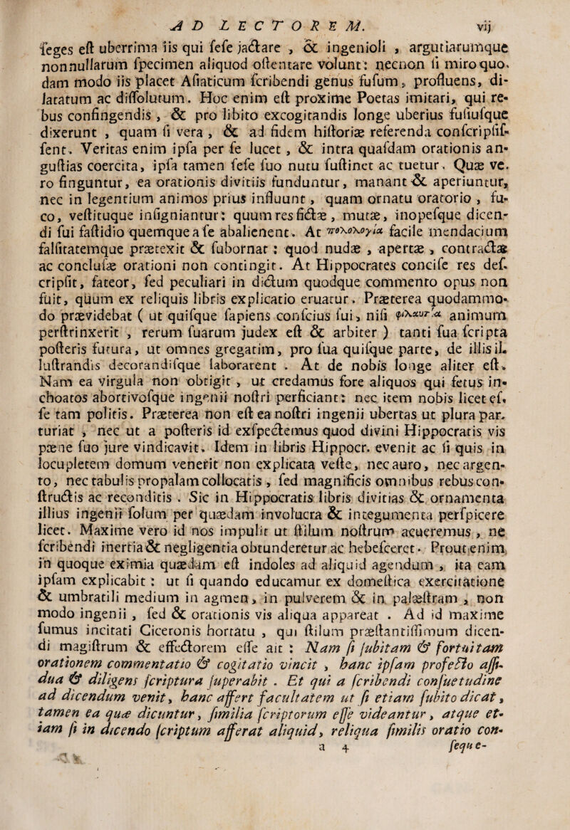 AD LECTORUM. vij feges eft uberrima iis qui fefe ja&are , CC ingenioli , argutiarumque nonnullarum fpeeimen aliquod oftentare volunt : necnon ii miro quo» dam modo iis placet Afiaticum fcribendi genus fufum , profluens, di- Jacaturn ac dfflblutum. Hoc enim eft proxime Poetas imitari, qui re¬ bus confingendis , & pro libito excogitandis longe uberius fuiiufque dixerunt , quam fi vera , & ad fidem hiftorias referenda confcripfif- fent. Veritas enim ipfa per fe lucet, & intra quafdam orationis an- guftias coercita, ipfa tamen fefe fuo nutu fuftinct ac tuetur. Quae ve. ro finguntur, ea orationis divitiis funduntur, mananti, aperiuntur, nec in legentium animos prius influunt, quam ornatu oratorio , fu¬ co, veftituque infigniantur: quum res ficftse, mutae, inopefque dicen¬ di fui faftidio quemque a fe abalienent . At voxoxoyiet facile mendacium falfitatemque protexit & fubornar: quod nudae , apertae, contra&afc ac conclutae orationi non contingit. At Hippocrates concife res def cripfit, fateor, fed peculiari in dkftum quodque commento opus non fuit, quum ex reliquis libris explicatio eruatur> Praeterea quodammo¬ do praevidebat ( ut quifque lapiens confcius fui, nifi animum perftrinxerit , rerum fuarum judex eft & arbiter) tanti fua feri pta pofteris futura, ut omnes gregatim, pro fua quiique parte, de illisiL luftrandis decorandifque laborarent . At de nobis longe aliter eft. Nam ea virgula non obtigit > ut credamus fore aliquos qui fetus in¬ choatos abortivofque ingenii noftri perficiant: nec item nobis licet ef fe tam politis. Praeterea non eft ea noftri ingenii ubertas ut plura par. turiat , nec ut a pofteris id exfpeclemus quod divini Hippocratis vis ptene fuo jure vindicavit. Idem in libris Hippocr. evenit ac fi quis in locupletem domum venerit non explicata vefte, nec auro, nec argen¬ to, nec tabulis propalam collocatis , fed magnificis omnibus rebuscon- ftru&is ac reconditis . Sic in Hippocratis libris divitias & ornamenta illius ingenii folum per quaedam involucra & integumenta perfpicere licet. Maxime vero id nos impulit ut flatum noftrum acueremus , nt fcribendi inertia & negiigentia obtunderetur ac hebefeeret- Prout enim in quoque eximia quaedam eft indoles ad aliquid agendum , ita eam ipfam explicabit : ut fi quando educamur ex domeftica exercitatione & umbratili medium in agmen, in pulverem & in pateftram , non modo ingenii , fed & orationis vis aliqua appareat . Ad id maxime fumus incitati Ciceronis hortatu , qui ftilum prasftantiffiroum dicen¬ di magiftrum & effe&orem efle ait : Nam fi jubitam & fortuitam orationem commentatio & cogitatio vincit , hanc ipfam profeElo affu dua & diligens feriptura juperabit . Et qui a fcribendi confuetudine ad dicendum venit, hanc affert facultatem ut f etiam fubito dicat, tamen ea qu^e dicuntur, fimilia fcriptorum effe videantur, atque et• iam fi in dicendo (criptum afferat aliquid, reliqua fimilis oratio con-