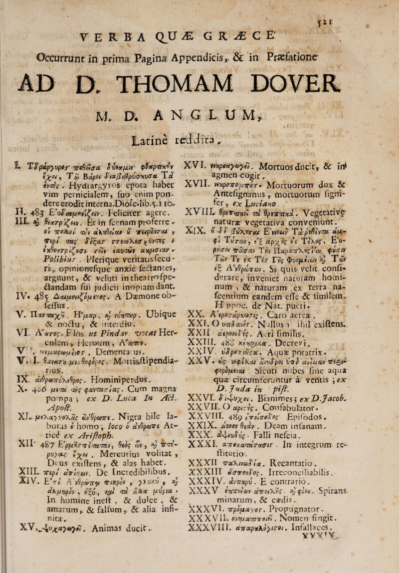 V E R B A QJJ & G R JE C E' ©tcurrunt in prima Pagina Appendicis,. & in Praefatione M. D. h N G L U M, Latine reddita. 3L TJ'pocpyupQj'' jrcQptffct' $ vvctfxir T&>' B#p« cTtu@ tfipdowvcroi Ta *W? . Hydtargyros epota habet' vim pernicialem-, fuo enim pon¬ dere erodit interna.Diofedib.5.1 10** II. 483 E Feliciter agere. IIL ^ 0£xrp/(&v, Et in fcenam proferre •• c\ 770Aol> cjy)v u\y\Qetca> & 1r&p&vrcu' , tf*gp/ <aug' S^c^ur' > ixQ&rpifaai- reiv ictvasav otxpicriM'•- Polibius'. Plerique veritatis fecu - r»,, opiniGnefq.iie‘ anxie fodantes, arguunt, Sc veluri intheatrofpe- dandam fui judicii inopiam dant. IV. 485 Aouptovi^opeyog. A Dasmone ob~ fefifus. V. Hocv... TrPuxp, ^ vJx^px Ubique & rroclu, & interdiu. VI. A'*r^, F los ut Vindar ruicat Fler- culem 9 Heroum, V t ''s/jLCdpcoi/tvOf . Dementamus. Vi I. Q avara.,uuQo$opog\ Mortisdlipendia^ rius'. IX ctvQp&TToXiQpog. Hom i ni per dus. x. 4£<5 fjnm <wg (puvaacriug . Cum magna pompa i ex D- Luca In Ad. Apofti XI*. (JtiXayyoXdg wQpto7rt.’ Nigra bile Ia-* boras e homo4. loco 0 dvQpodTn At¬ tici ex Ariftoph. XIF 487 E^prir^icwe^ir, Qibg wv , *b irat-- pvyocg .. Mercurius volitat , Dmus exiftens, St alas habec. XIIL Ttep/ etTisav. De Incredibilibus. XIV. EV/. A V^pcyTT^ ‘JT/Xp&V , ^>.UXU , JC; «XpoipX, W ad d&x pdfta • In homine i ne it , St dulce St amarum,i St falium,> & alia infi¬ nita,- xv,^ v^uyayN. Animas ducit'.* XVI. mpoxytoyfiMortuos duciCy & irtf agmencogit,, XVII. vtxpoiropybs»' Mortuorum1 dux St Antefignanus, mortuorum figrri- fer, ex Luciano ' XVII l 9piTqi^ A 0ps7rajxd. Vegecativ£ naturae vegeeativa conveniunt. XIX. r\Sl fZxWTcu EAvouv Td p^ivasc d(Z- <pi TArav, e 7 ii TgXflSA E’u- pnVw vrdaav Triv lTap%7rXv)g tfw tyuaiv Tdiv Tg 4% Tf;r Frfc (bvopimv Tdv A\Qpma'). Si quis* velit conii- de rare, inveniet naturam homi¬ num , Sc naturam ex terra na- fcentium eandem efle Sc limilem. H pnoc. de Nat. pueri. XX. - R\ptibdpyM7ig. Caro aerea-. XXI. O vqiSaws-. Nullus n ihil exiftens. XXII dipofiAg. Ari fi mi lis. XXIII. 488 Deerev*i. XXIV. vSpoTnSect. Aqus potatrix • XXV. (bg vt<pixcu dvvSpoi oml anuman^A' qipltxvuu Si cuti nubes fine aqua quae circumferuntur a ventis ex D. Juda in pift. XX VI. <T iLfV^ot. Bianimes f ex D.Jacob« XXVII, O apt-rg\ Confabulator. XXV71!I. 489 iveicro^og EpifodoS. XXIX. uvoov 9zdv:, Deam infanam. XXX. Falli nefeia.. XXXI. cLjiQtaads-uGis > In integrum re- lFicutio-. XXXII araXivcd^ioi. Recantatio. XXXIII dairoAog. Irreconciliabilis. XXXIV. dvaiTtpu. E contrario. XXXV ixirdm ctv&xng:. x) tphe. Spirans minarum, St c^dis. XXXVI. 7rpb[xctxor. Propugnator. XXXVII. ow^aaoTTOiH. Nomen fingit . XXXVII1. d7rupxKbyi>0i. Infallaces. xvxit