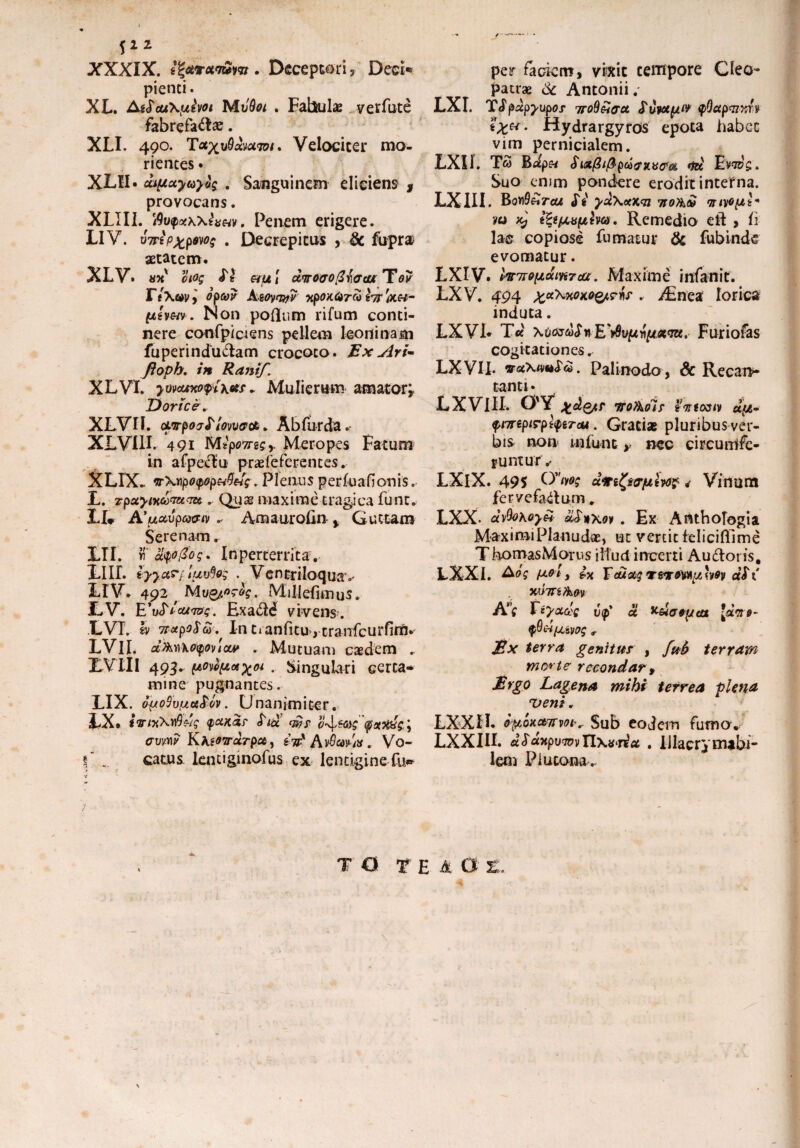f22 XXXIX. t^ctroLi&m . Deceptori , Deci¬ pienti. XL. At$cu\pivot MtjQoi . Fabula verfute fabrefacte. XLI. 490. TVelociter mo- riences • XLII. capctyuyt'$ . Sanguinem eliciens * provocans. XLIII. 'Avfotwittm, Penem erigere. LIV. v7Tip%p$ws . Decrepitus , 3c fupra aetatem. XLV. «*v oiog SI &ptt cfartirofi fotu Ter F t Xm, optor A-eoyanv xpoKtirto hr '(*.&- phm. Non poflum rifum conti¬ nere confpictens pellem leoninam fuperindu&am crocoto . Ex Ari- ftoph. in Ranif. XLVI. yvvouxopi\otf„ Mulierum amator* Dorice. XLVII. cLwpoeSlowaa. Abfurda.- XLVIII. 491 Mtpo7nQy Meropes Fatum in afpectu praefe fer entes. XLIX. irXypoipop&Q&ig . Plenus perfuafionis. X. zpoiyiKtovutTzt.. Quas maxime tragica fune. XI* A’u&vpGxnvAmaurolin % Guttam Serenam. XTI. « 8%t0oq\ In perterri ta . XIII. iyy&rf luvfog . Vencriloqua» XIV. 492 Mv&og-og. Millefimus. LV. E'\£lcu<mg. £xa<5td vivens. LVI. h irxpoSto. In tianfitu, cranfeurfim. LVII. d&moyoucxM . Mutuam caedem . XVIII 493. powpex^oi . Singulari certa¬ mine pugnantes. LIX. ouoSvfjLu&ov. Unanimiter. XX* ivnikvfi&g y&K&r «Tux wr o-\$<ag (pstxyg j avw KteOTrarpct, Z7Fy AvSwiX . Vo- S . catus lentiginofus ex lentigine fu» per fodem, vixit tempore Cleo¬ patrae & Antonii.- LXI. Tipap^upor 7roSSijct Suwtpw $Qctp<nxr,v Hydrargyros epota habet vim pernicialem. LXU. T5 Bafp« Six@i@pto0x.vofoi <td EW$. Suo enim pondere erodit interna. LXIII. EqvQ&tcu Si yu\ctx,cn 7io?hto myopi * h> dj ifypruplm. Remedio eft , fi lac copiose fumatur & fubinde evomatur. LXIV. hnropdiKTta. Maxime infanit. LXV. 494 . /Enea lorica induta. LXVI. Tct \oartofnE'>8upnpx<Tu. Furiofas cogitationes. LXVII. vaXimSti. Pali nodo, Sc Recan* tanti • L XVIII. 0'Y xdotr Trofkoif 'in totiv dtp- $t7repirpl<perou. Gratiae pluribus ver¬ bis non infunt, nec eircunlfe- funtur.< LXlX. 495 Ovn*s dmfy&plw* * Vinum fervefactum. LXX. ayfokoyH dSuxov . Ex Anthofogia MaximiPlanudae, ut vertit feliciflime ThomasMorus illud incerti Audior is. LXXI. Aog pol y Fcuctg TerfMp hoy dSt WTTifim tyvupiwg t £x terra genitur , fub terram morte- recondar t Ergo Lagena mihi terrea plena veni „ LXXII. oporamm^ Sub eodem fuma.. LXXIII. dSdjtpuTovtlxa^ria . IJlacry nubi¬ lem Plutona.. T 0 TE M G Z« \