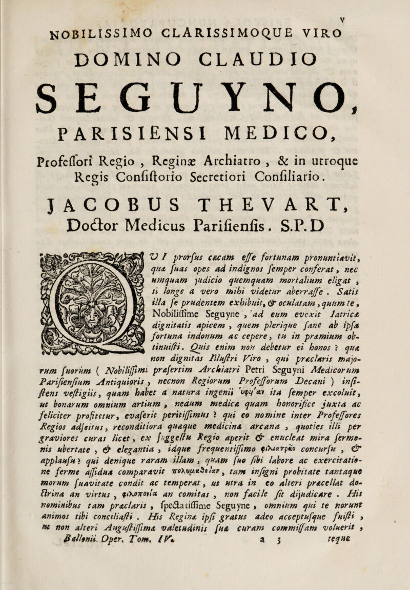 mobilissimo clarissimoqde viro DOMINO CLAUDIO S E G U Y N O, PARISIENSI MEDICO, Profeffori Regio , Regina: Archiatro , & in utroque Regis Confiftorio Secretiori Confiliario. JACOBUS THEVART, Dodfcor Medicus Parifienfis. S.P. D V I prorfus c&cam effe fortunam pronuntiavit, qua fuas opes ad indignos femper conferat, nec umquam judicio quemquam mortalium eligat , si longe a vero mihi videtur aberrajfe . Satis illa fe prudentem exhibuit% & oculatam, quum te, Nobilifflme Scguyne * 'ad eum evexit latrica dignitatis apicem , quem plerique fane ab ipfa fortuna indonum ac cepere, tu in pramium oh- tinuifli. Quis enim non debetur ei honos } qua non dignitas lllufiri Viro , qui prae laris majo¬ rum fueram ( Nobiliffirm prafertim Archiatri Petri Seguyni Aie dicor nm Parifienfium Antiquioris , necnon Regiorum Profejforum Decani ) in fi- flens vefligiis, quam habet a natura ingenii vyfcLv ita femper excoluit3 ut bonarum omnium artium , nedum medica quam honorifice juxta ac feliciter profitetur9 evaferit peritiffimus ? qui eo nomine inter Profejfores Regios adjoitus, reconditiora quaque medicina arcana , quoties illi per graviores curas licet, ex fugg e (lu Regio aperit & enucleat mira fer mo¬ rtis ubertate , & elegantia > idque frequentiffimo fconcurfu , & applaufu ? qui denique raram illam , quam fuo fibi labore ac exercitatio¬ ne ferme ajjidua comparavit iTO\vpci$u'ap y tam tnfigni probitate tantaque morum fnavitate condit ac temperat > ut utra in eo alteri praccllat do- Urina an virtus y <pi\o7rovloi an comitas , non facile fit dijudicare . His nominibus tam praclaris , fpe£ta tiflime Seguyne > omnium qui te norunt animos tibi conciliafli . His Regina ipfi gratus adeo acceptufque fuifll > ut non alteri Augufliffima valetudinis fu a curam commi (Jam voluerit , flat Ionii. Open Tom. IV* a $ te que
