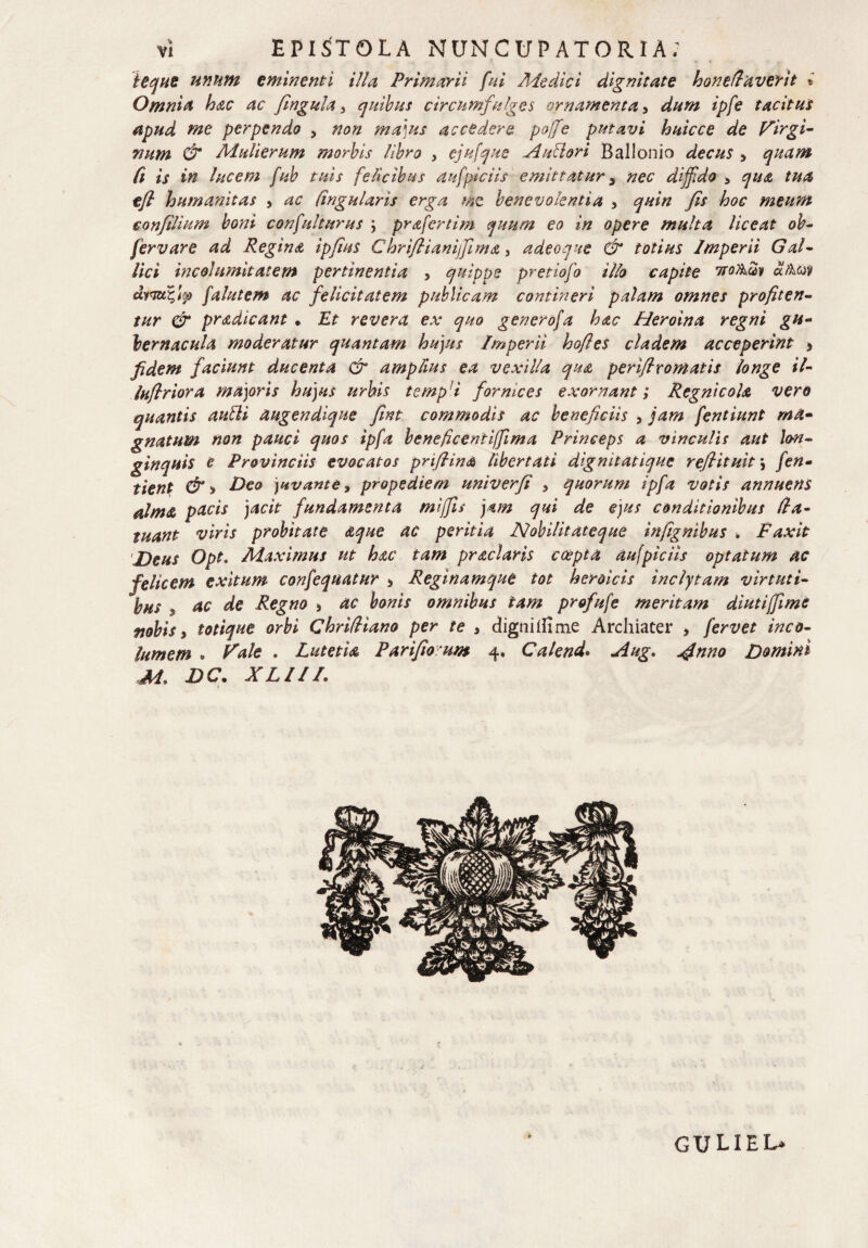 i eque unum eminenti illa Primarii fui Ale dic i dignitate honePaverit i Omni & hac ac Jingula a quibus circumfulges ornamenta, dum ipfe tacitus apud me perpendo > non majus accedere poffe putavi huicce de Virgi¬ num & Adulterum morbis libro , ejufque Autlori BalIonio decus > quam fi is in lucem fub tuis felicibus aufpiciis emittatur y nec diffido , qua tua efl humanitas , ac lingularis erga me benevolentia , quin fis hoc meum eonftlium boni confulturus ; prafertim quum eo in opere multa liceat ob- fervare ad Regina ipfius Chriflianiffima, adeoque & totius Imperii Gal¬ lici incolumitatem pertinentia , quippe pretiofo illo capite 7toA2v dtkw dymc,tcj> falutem ac felicitatem publicam contineri palam omnes profiten¬ tur & pradicant • Et revera ex quo genero/a hac Heroina regni gu¬ bernacula moderatur quantam hujus Imperii hofies cladem acceperint > fidem faciunt ducenta & ampfius ea vexilla qua periflromatis longe il- luflriora majoris hujus urbis tempi for mees exornanti Regnicola vero quantis autti augendique fint commodis ac beneficiis , jam fentiunt ma¬ gnatum non pauci quos ipfa beneficentiffima Princeps a vinculis aut lon¬ ginquis e Provinciis evocatos priflina libertati dignitatique refiituit\ fen- tient &* Deo juvante, propediem univerfi > quorum ipfa votis annuens alma pacis jacit fundamenta mijfis jam qui de ejus conditionibus Pa- tuant viris probitate aque ac peritia Nobilitateque infignibus „ Faxit Deus Opt. Maximus ut hac tam praei aris coepta aufpiciis optatum ac felicem exitum confequatur * Reginamque tot heroicis inclytam virtuti¬ bus , ac de Regno > ac bonis omnibus tam profufe meritam diutifime vobis i totique orbi ChrilHano per te s digniiiime Archiater > fervet inco¬ lumem . Vale . Lutetia Parifio um 4* Calend. Aug. ginno Domini M» DC. XLIII. guliel*
