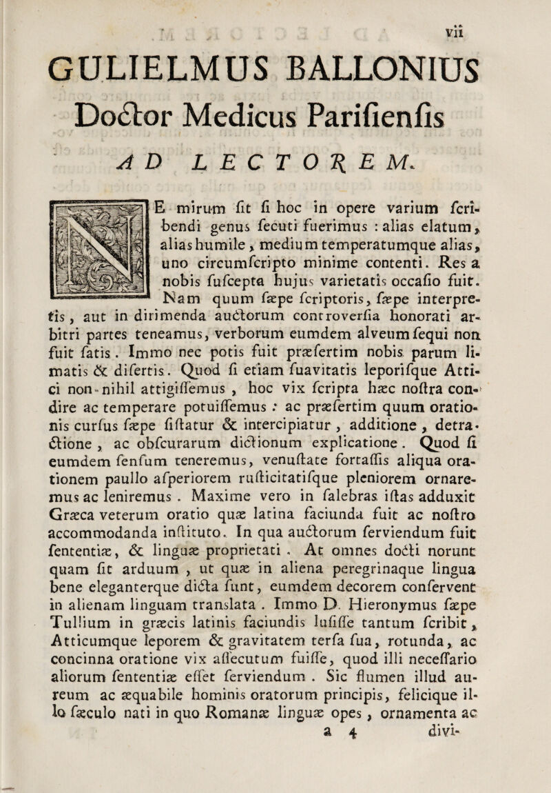 vu 4 A«. ' A * vr5 » - - GULIELMUS BALLONIUS Doctor Medicus Parifienlis AD LECTOREM. E mirum fit fi hoc in opere varium fcri- bendi genus fecuti fuerimus : alias elatum* alias humile* medium temperatumque alias* uno circumfcripto minime contenti. Res a nobis fufcepta hujus varietatis occafio fuit. JSam quum faepe fcriptoris, faepe interpre¬ tis , aut in dirimenda audtorum controverfia honorati ar¬ bitri partes teneamus, verborum eumdem alveum fequi non fuit fatis. Immo nec potis fuit praefertim nobis parum li¬ matis & difertis. Quod fi etiam fuavitatis leporifque Atti¬ ci non-nihil attigiflemus , hoc vix fcripta haec noftra con*> dire ac temperare potuiffemus : ac praefertim quum oratio¬ nis curfus faepe fiftatur & intercipiatur , additione * detra* dlione , ac obfcurarum dictionum explicatione. Quod fi eumdem fenfum reneremus, venuftate fortaffis aliqua ora¬ tionem paullo afperiorem rufiicitatifque pleniorem ornare¬ mus ac leniremus . Maxime vero in falebras iftas adduxit Graeca veterum oratio quae latina faci unda fuit ac noflro accommodanda inflituto. In qua audtomm ferviendum fuit fententiae, & linguas proprietati . At omnes dodti norunt quam fit arduum , ut quas in aliena peregrinaque lingua bene eleganterque didla funt, eumdem decorem confervent in alienam linguam translata . Immo D Hieronymus faspe Tullium in grascis latinis faciundis lufiffe tantum feribit * Atticumque leporem & gravitatem terfa fua, rotunda* ac concinna oratione vix affecutum fuifle, quod illi neceffario aliorum fententias effet ferviendum . Sic flumen illud au¬ reum ac aequabile hominis oratorum principis, felicique il¬ lo facculo nati in quo Romanas linguae opes, ornamenta ac