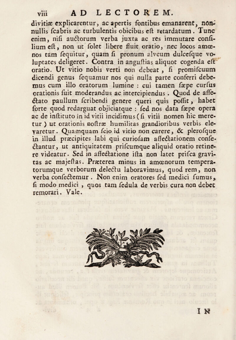 divitias explicarentur, ac apertis fontibus emanarent, notu nullis fcabris ac turbulentis obicibus eft retardatum . Tunc enim, nifi audtorum verba juxta ac res immutare confi- liumeft, non ut folet libere fluit oratio, nec locos amoe¬ nos tam fequitur, quam fl pronum alveum dulcefque vo¬ luptates deligeret. Contra in anguftias aliquot cogenda eft oratio. Ut vitio nobis verti non debeat, fi promifcuum dicendi genus fequamur nos qui nulla parte conferri debe¬ mus cum illo oratorum lumine : cui tamen faepe curfus orationis fuit moderandus ac intercipiendus . Quod de affe» dlato paullum feribendi genere queri quis poflit, habet forte quod redarguat objiciatque : fed nos data fxpe opera ac de inftifuto in id vitii incidimus (fi vitii nomen hic mere¬ tur ) ut orationis noftras humilitas grandioribus verbis ele¬ varetur. Quamquam fcio id vitio non carere, & plerofque in illud prascipites labi qui curiofam affedlationem confo¬ diantur, ut antiquitatem prifeumque aliquid oratio retine¬ re videatur. Sed in affedlatione illa non latet prifea gravi¬ tas ac majeflas. Praeterea minus in amoenorum tempera¬ torumque verborum deledlu laboravimus, quod rem, non verba confedlemur . Non enim oratores fed medici fumus* fi modo medici , quos tam fedula de verbis cura non debet remorari. Vale. t