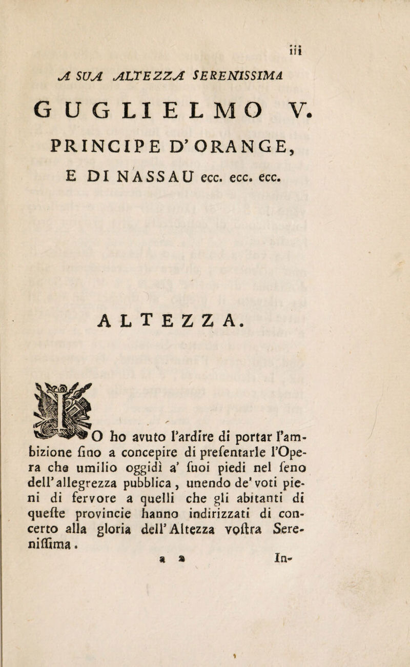 A SUA ALTEZZA SERENISSIMA GUGLIELMO V. PRINCIPE D'ORANGE, E DI NASSAU ecc. ecc. ecc. altezza. O ho avuto l’ardire di portar fam- bizione fino a concepire di prefentarle l’Ope- ra che umilio oggidì a’ fuoi piedi nel feno dell'allegrezza pubblica, unendo de*voti pie¬ ni di fervore a quelli che gii abitanti di quefte provincie hanno indirizzati di con¬ certo alla gloria deir Altezza voftra Sere- niffima. a » In- >
