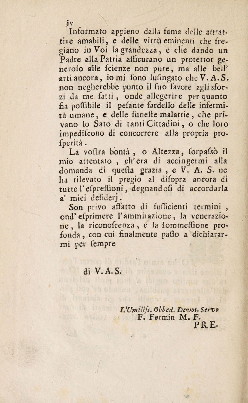 Informato appieno dalla fama delie attrat¬ tive amabili, e delle virtù eminenti che fre¬ giano in Voi la grandezza, e che dando un Padre alla Patria afiicurano un protettor ge- nerofo alle fcienze non pure, ma alle bell* arti ancora, io mi fono lufmgato cheV.A.S. non negherebbe punto il fuo favore agli sfor¬ zi da me fatti, onde allegerire per quanto fia poffibile il pefante fardello delle infermi¬ tà umane, e delle funefte malattie, che pri¬ vano lo Sato di tanti Cittadini, o che loro impedirono di concorrere alla propria pro- fperità . La voftra bontà , o Altezza, forpafsò il mio attentato , ch’era di accingermi alla domanda di quefta grazia , e V. A. S. ne ha rilevato il pregio al difopra ancora di tutte l’efpreftìont, degnandofi di accordarla a’ miei defiderj. Son privo affatto di fufficienti termini , ond’efprimere l’ammirazione , la venerazio¬ ne , la riconofcenza , e la fòmmeffionc pro¬ fonda , con cui finalmente paflo a dichiarar¬ mi per Tempre di V. A, S. L'Umilifs. Obbed. Devota Servo F® Fermio M. F. PRE-