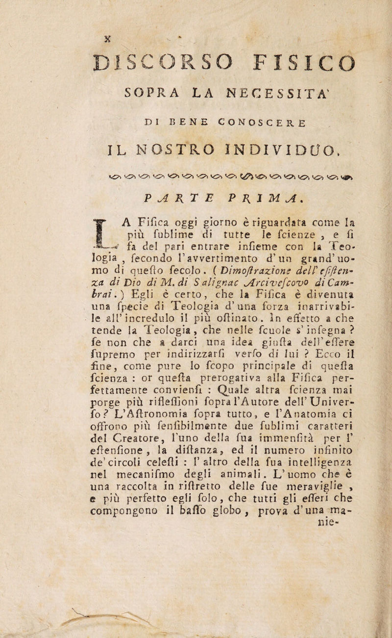 SOPRA LA NECESSITA' DI BENE CONOSCERE IL NOSTRO INDIVIDUO. <<o> vs* v£>> vo> ^ ^ v^> PARTE PRIMA. TA Fifi ca oggi giorno è riguardata come la piu fublirrse di tutte le fcieoze 3 e fi fa del pari entrare indenne con la Teo¬ logia 5 fecondo F avvertimento d’un grand’uo¬ mo di queflo fecolo . {Dimofl razione dell'efiften- za di Dio di M, di Salignac Jlrcivefcovo di Cam¬ brai.) Egli è certo, che la Fillca è divenuta una fpecie di Teologia d’una forza inarrivabi¬ le all’incredulo i! più oflinato. In effetto a che tende la Teologia, che nelle fcuole s’infogna ? fe non che a darci una idea giuda dell’edere fupremo per indirizzarli verfo di lui ? Ecco il fine, come pure lo fcopo principale di quella fcienza : or quella prerogativa alla Fi fica per¬ fettamente convieni : Quale altra fcienza mai porge più rifleflfjoni fopra l’Autore deli’Univer¬ so r* L’Affronomia fopra tutto, e l’Anatomia ci offrono pili feudalmente due fublimi caratteri del Creatore, l’uno della fua immendtà per f edendone, la didanza, ed il numero infinito de’circoli celedi : l’altro della fua intelligenza nel mecanifmo degli animali. L’uomo che è una raccolta in ridretto delle fue meraviglie , e più perfetto egli folo, che tutti gli efferi che compongono il baffo globo, prova d’una ma-