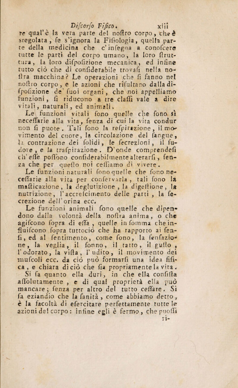 tc qual’è la vera parte del nofiro corpo, th? è sregolata, fé s’ignora la Filologia, quella par¬ te della medicina che c’infegna a co no Tee re tutte le parti del corpo utnano, la loro brut¬ tura, la loro difpofizione mecanica, ed infine tutto ciò che di confiderabiie trovali nella no- lira macchina? Le operazioni che fi fanno nel nofiro corpo, e le azioni che ribaltano dalla di¬ fpofizione de' Tuoi organi , che noi appelliamo funzioni, fi riducono a tre dalli vale a dire vitali, naturali, ed animali. Le funzioni vitali fono quelle che fono sì necefifarie alla vita, fenza di cui la vita condur non fi puote . Tali fono la refpirjzione, il mo- vi mento del cuore, la circolazione del langue. Li contrazione dei folidi, le fecrezioni , il fu¬ ti oi e , e la trafpirazione . D’onde comprendefi ch’effe pofFono confiderabiìmente alterarli, fen¬ za che per quello noi celiìamo di vivere. Le funzioni naturali fono quelle che fono ne- ceffarie alla vita per conferirla , tali fono la mafiicazione, la deglutizione , la digellione, U nutrizione, i’accrelcimento delle parti , la fe- crezione dell’orma ecc. Le funzioni animali fono quelle che dinen*» dono dalla volontà della nofira anima, o eh® agifeono fopra di ella , quelle in fomma chein- fluifcono fopra tuttociò che ha rapporto ai fen- li, ed al fentimento, come fono, la fenfazia** ne, la veglia, il fònno, il tatto, il gufio , l’odorato, la vifia , l’udito, il movimento dei mufcoli ecc. da ciò può formarfi una idea fìlì- ca , e chiara di ciò che fia propriamente la vita * Si fa quanto ella duri, in che ella confifia afiolutamente , e di qual proprietà ella può mancare; fenza per altro del tutto celiare. Si fa eziandio che la fanità , come abbiamo detto, è la facoltà di efercitare perfettamente tutte le azioni del corpo : infine egli è fermo, che puofiì ri-